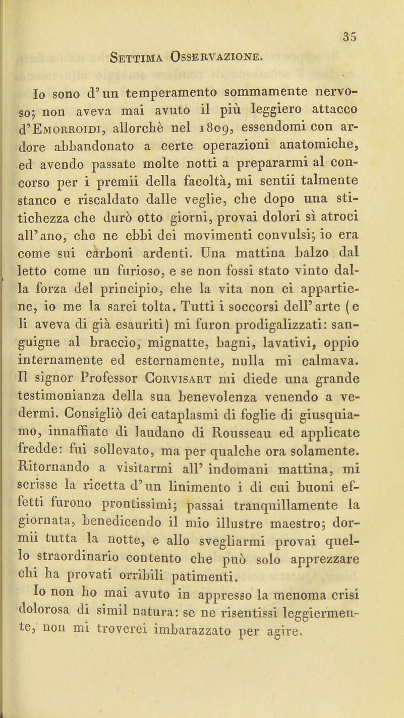 Settima Osservazione. Io sono d’un temperamento sommamente nervo- so; non aveva mai avuto il più leggiero attacco d’Emorroidi, allorché nel 1809, essendomi con ar- dore abbandonato a certe operazioni anatomiche, ed avendo passate molte notti a prepararmi al con- ìi corso per i premii della facoltà, mi sentii talmente stanco e riscaldato dalle veglie, che dopo una sti- tichezza che durò otto giorni, provai dolori sì atroci all’ano, che ne ebbi dei movimenti convulsi; io era come sui carboni ardenti. Una mattina balzo dal letto come un furioso, e se non fossi stato vinto dal- la forza del principio, che la vita non ci appartie- ne, io me la sarei tolta. Tutti i soccorsi dell’arte (e li aveva di già esauriti) mi furon prodigalizzati: san- guigne al braccio, mignatte, bagni, lavativi, oppio internamente ed esternamente, nulla mi calmava. Il signor Professor Gorvisart mi diede una grande testimonianza della sua benevolenza venendo a ve- dermi. Consigliò dei cataplasmi di foglie di giusquia- mo, innaffiate di laudano di Rousseau ed applicate fredde: fui sollevato, ma per qualche ora solamente. Ritornando a visitarmi all’ indomani mattina, mi scrisse la ricetta d’un linimento i di cui buoni ef- fetti furono prontissimi; passai tranquillamente la giornata, benedicendo il mio illustre maestro; dor- mii tutta la notte, e allo svegliarmi provai quel- lo straordinario contento che può solo apprezzare chi ha provati orribili patimenti. Io non ho mai avuto in appresso la menoma crisi dolorosa di simil natura: se ne risentissi leggiermen- te, non mi troverei imbarazzato per agire.