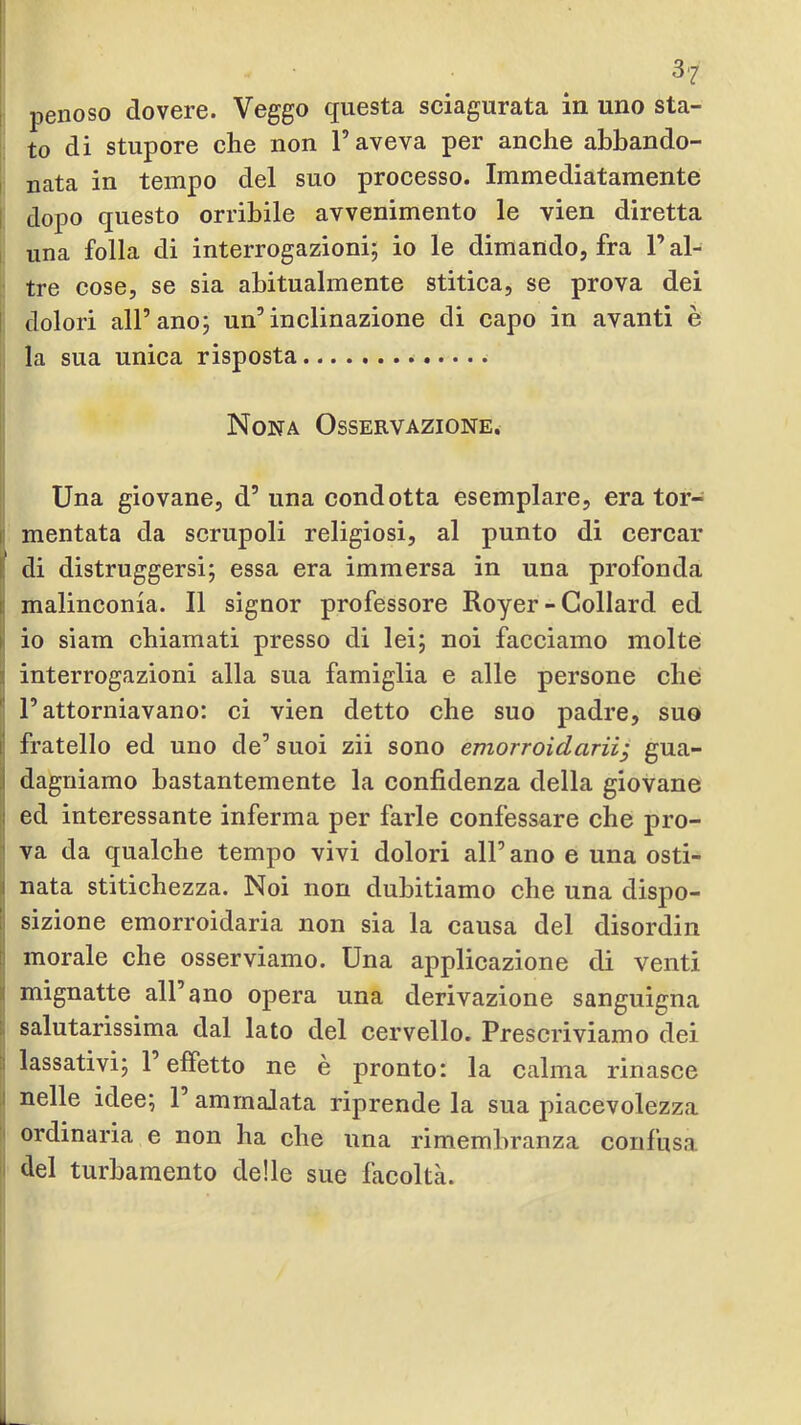 I penoso dovere. Veggo questa sciagurata in uno sta- to di stupore che non l’aveva per anche abbando- I nata in tempo del suo processo. Immediatamente I dopo questo orribile avvenimento le vien diretta i una folla di interrogazioni; io le dimando, fra l’al- tre cose, se sia abitualmente stitica, se prova dei I dolori all’ano; un’inclinazione di capo in avanti è la sua unica risposta Nona Osservazione. Una giovane, d’ una condotta esemplare, era tor- p montata da scrupoli religiosi, al punto di cercar jf di distruggersi; essa era immersa in una profonda i malinconia. Il signor professore Royer - Collard ed i io siam chiamati presso di lei; noi facciamo molte s interrogazioni alla sua famiglia e alle persone che '' l’attorniavano: ci vien detto che suo padre, suo I fratello ed uno de’ suoi zii sono emorroidarii; gua- i dagniamo bastantemente la confidenza della giovane il ed interessante inferma per farle confessare che pro- 1 va da qualche tempo vivi dolori all’ano e una osti- li nata stitichezza. Noi non dubitiamo che una dispo- li sizione emorroidaria non sia la causa del disordin 5 morale che osserviamo. Una applicazione di venti I mignatte all’ano opera una derivazione sanguigna ^ salutarissima dal lato del cervello. Prescriviamo dei [I lassativi; 1 effetto ne è pronto: la calma rinasce I nelle idee; 1’ ammalata riprende la sua piacevolezza I ordinaria e non ha che una rimembranza confusa I del turbamento delle sue facoltà.
