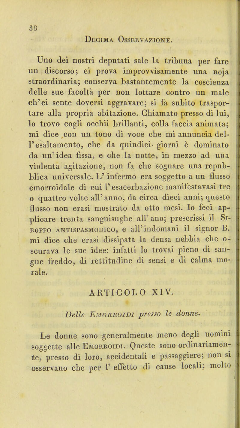 Decima Osservazione. Uno dei nostri deputati sale la tribuna per fare i un discorso j ei prova improvvisamente una noja ] straordinaria; conserva bastantemente la coscienza 4 delle sue facoltà per non lottare contro un male i ch’ei sente doversi aggravare; si fa subito traspor- . tare alla propria abitazione. Chiamato presso di lui, \ lo trovo cogli occhii brillanti, colla faccia animata; j mi dice ,con un tono di voce che mi annuncia del- ^ l’esaltamento, che da quindici- giorni è dominato j da un’idea fissa, e che la notte, in mezzo ad una violenta agitazione, non fa che sognare una repub- blica universale. L’infermo era soggetto a un flusso emorroidale di cui l’esacerbaziene manifestavasi tre ! o quattro volte all’ anno, da circa dieci anni; questo flusso non crasi mostrato da otto mesi. Io feci ap- ; plicare trenta sanguisughe all’ ano; prescrissi il Si- ! Roppo ANTISPASMODICO, c all’indomani il signor B. mi dice che crasi dissipata la densa nebbia che o- scurava le sue idee: infatti lo trovai pieno di san- gue freddo, di rettitudine di sensi e di calma mo- rale. / ARTICOLO XIV. Delle Emorroidi presso le donne. Le donne sono generalmente meno degli uomini | soggette alle Emorroidi. Queste sono ordinariaraen- i te, presso di loro, accidentali e passaggiere; non si | osservano che per 1’ effetto di cause locali; molto j