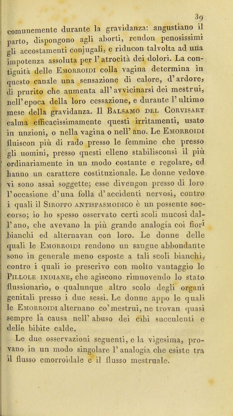 , comunemente durante la gravidanza: angustiano il , parto, dispongono agli aborti, rendon penosissimi gli accostamenti conjugali, e riducon talvolta ad una 1 impotenza assoluta per 1 atrocità dei dolori. La con- tiguità delle Emorroidi colla vagina determina in i questo canale una sensazione di calore, d’ardore# » di prurito che aumenta all’avvicinarsi dei mestrui, r nell’epoca della loro cessazione, e durante 1’ultimo I mese della gravidanza. Il Balsamo del Gorvisart L calma efficacissimamente questi irritamenti, usato ! in unzioni, o nella vagina o nell’ ano. Le Emorroidi I fluiscon più di rado presso le femmine che presso I gli uomini, presso questi elleno stabilisconsi il piu f ordinariamente in un modo costante e regolare, ed j hanno un carattere costituzionale. Le donne vedove vi sono assai soggette; esse divCngon presso di loro ! l’occasione d’una folla d’Recidenti nervosi, contro i i quali il SiROPPO ANTISPASMODICO è un possente soc- corso; io ho spesso osservato certi scoli mucosi dal- l’ano, che avevano la più grande analogia coi fiori bianchi ed alternavan con loro. Le donne delle quali le Emorroidi rendono un sangue abbondante sono in generale meno esposte a tali scoli bianchi,- contro i quali io prescrivo con molto vantaggio le Pillole indiane, che agiscono rimuovendo lo stato flussionario, o qualunque altro scolo degli organi J genitali presso i due sessi. Le donne appo le quali I le Emorroidi alternano co’mestrui, ne trovan quasi ( sempre la causa nell’ abuso dei cibi succulenti e ^ delie bibite calde. i Le due osservazioni seguenti, e la vigesirna, pro- S vano in un modo singolare l’analogia che esiste tra il flusso emorroidale e il flusso mestruale.