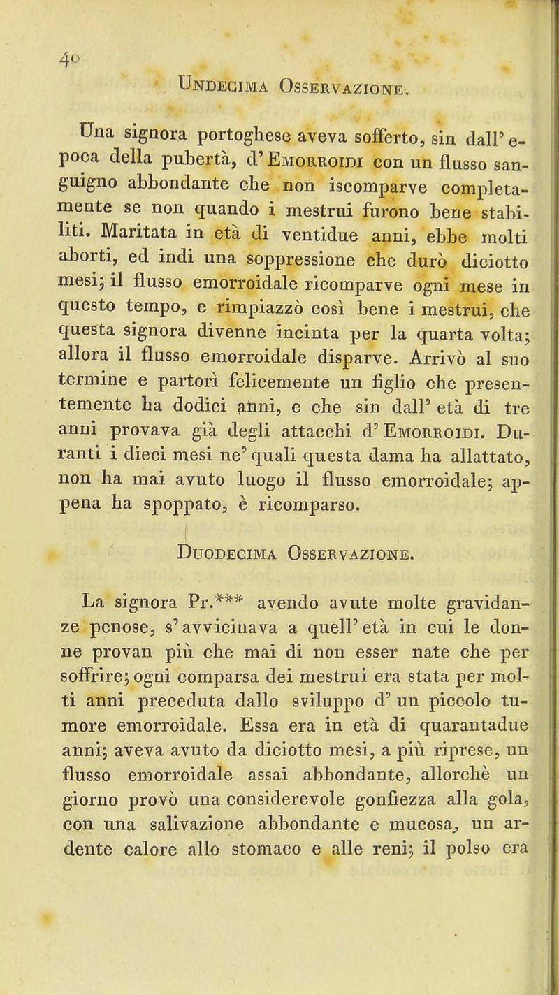 Undecima Osservazione. Una signora portoghese aveva sofferto, sin dall’ e- poca della pubertà, d’ Emorroidi con un flusso san- guigno abbondante che non iscomparve completa- mente se non quando i mestrui furono bene stabi- liti. Maritata in età di ventidue anni, ebbe molti aborti, ed indi una soppressione che durò diciotto mesi; il flusso emorroidale ricomparve ogni mese in questo tempo, e rimpiazzò cosi bene i mestrui, che questa signora divenne incinta per la quarta volta; allora il flusso emorroidale disparve. Arrivò al suo termine e partorì felicemente un figlio che presen- temente ha dodici anni, e che sin dall’ età di tre anni provava già degli attacchi d’ Emorroidi. Du- ranti i dieci mesi ne’ cjuali questa dama ha allattato, non ha mai avuto luogo il flusso emorroidale; ap- pena ha spoppato, è ricomparso. ( Duodecima Osservazione. La signora Pr.*** avendo avute molte gravidan- ze penose, s’avvicinava a quell’età in cui le don- | ne provan più che mai di non esser nate che per ! soffrire; ogni comparsa dei mestrui era stata per mol- ■ ti anni preceduta dallo sviluppo d’ un piccolo tu- more emorroidale. Essa era in età di quarantadue anni; aveva avuto da diciotto mesi, a più riprese, un flusso emorroidale assai abbondante, allorché un giorno provò una considerevole gonfiezza alla gola, con una salivazione abbondante e mucosa,, un ar- dente calore allo stomaco e alle reni; il polso era