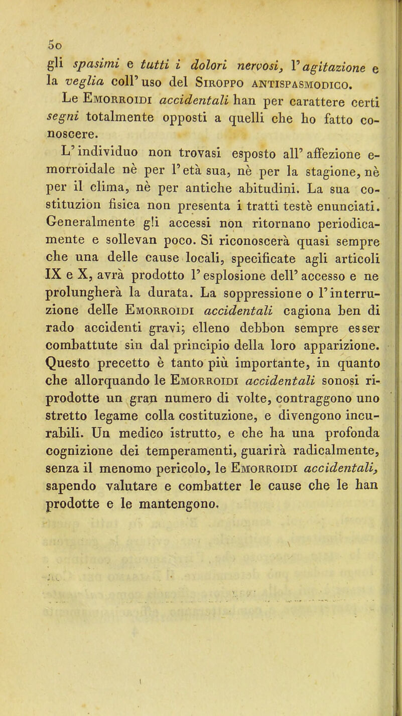 1 5o gli spasimi e tutti i dolori nervosij V agitazione e la veglia coll’uso del Siroppo antispasmodico. Le Emorroidi accidentali han per carattere certi segni totalmente opposti a quelli che ho fatto co- noscere. L’individuo non trovasi esposto all’affezione e- morroidale nè per l’età sua, nè per la stagione, nè per il clima, nè per antiche abitudini. La sua co- stituzion fisica non presenta i tratti testé enunciati. Generalmente gli accessi non ritornano periodica- mente e sollevan poco. Si riconoscerà quasi sempre che una delle cause locali, specificate agli articoli IX e X, avrà prodotto l’esplosione dell’ accesso e ne ' prolungherà la durata. La soppressione o l’interru- i zione delle Emorroidi accidentali cagiona ben di i rado accidenti gravij elleno debbon sempre esser combattute sin dal principio della loro apparizione. Questo precetto è tanto più. importante, in quanto che allorquando le Emorroidi accidentali sonosi ri- prodotte un gra^ numero di volte, contraggono uno ^ stretto legame colla costituzione, e divengono incu- rabili. Un medico istrutto, e che ha una profonda cognizione dei temperamenti, guarirà radicalmente, j senza il menomo pericolo, le Emorroidi accidentali, | sapendo valutare e combatter le cause che le han prodotte e le mantengono. { I