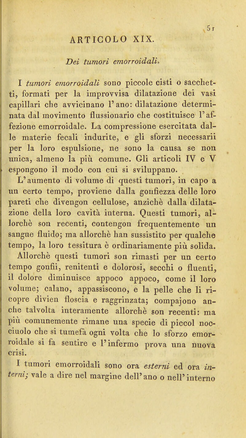 ARTICOLO XIX. Dei tumori emorroidali^ I tumori emorroidali sono piccole cisti o sacchet- ti, formati per la improvvisa dilatazione dei vasi capillari che avvicinano l’ano: dilatazione determi- nata dal movimento flussionario che costituisce l’af- fezione emorroidale. La compressione esercitata dal- le materie fecali indurite, e gli sforzi necessari! per la loro espulsione, ne sono la causa se non unica, almeno la più comune. Gli articoli IV e V espongono il modo con cui si sviluppano. L’aumento di volume di questi tumori, in capo a un certo tempo, proviene dalla gonfiezza delle loro pareti che divengon cellulose, anziché dalla dilata- zione della loro eavità interna. Questi tumori, al- lorché son recenti, contengon frequentemente un sangue fluido; ma allorché han sussistito per qualche tempo, la loro tessitura é ordinariamente più solida. Allorché questi tumori son rimasti per un certo tempo goufii, renitenti e dolorosi, secchi o fluenti, il dolore diminuisce appoco appoco, come il loro volume; calano, appassiscono, e la pelle che li ri- copre divien floscia e raggrinzata; compajono an- che talvolta interamente allorché son recenti: ma più comunemente rimane una specie di pieeoi noc- ciuolo che si tumefà ogni volta che lo sforzo emor- roidale si fa sentire e l’infermo prova una nuova crisi. I tumori emorroidali sono ora esterni ed ora in- terni; vale a dire nel margine dell’ano o nell’interno