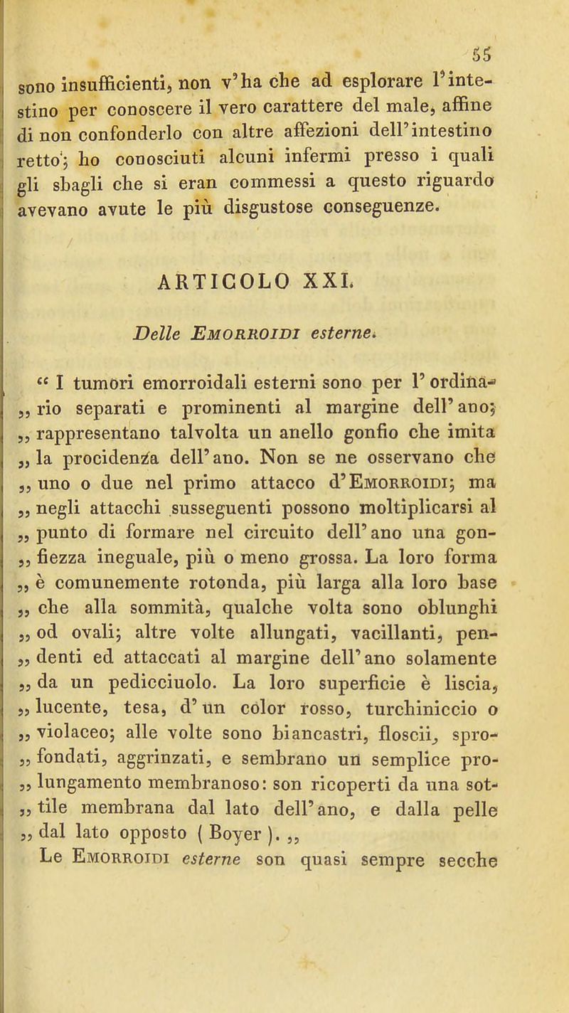 I sono insufficienti, non v’ha che ad esplorare l’inte- I stino per conoscere il vero carattere del male, affine di non confonderlo con altre affezioni dell’intestino 1 retto'5 ho conosciuti alcuni infermi presso i quali 1 gli sbagli che si eran commessi a questo riguarda j avevano avute le più disgustose conseguenze. ARTICOLO XXL Delle Emorroidi esternci “ I tumori emorroidali esterni sono per l’ordina-» ,, rio separati e prominenti al margine dell’ ano, ,5 rappresentano talvolta un anello gonfio che imita 5, la prociden^a dell’ano. Non se ne osservano che ,5 uno o due nel primo attacco d’Emorroidi; ma 5, negli attacchi susseguenti possono moltiplicarsi al „ punto di formare nel circuito dell’ano una gon- ,j fiezza ineguale, più o meno grossa. La loro forma 5, è comunemente rotonda, più larga alla loro base „ che alla sommità, qualche volta sono oblunghi „ od ovali; altre volte allungati, vacillanti, pen- „ denti ed attaccati al margine dell’ ano solamente „ da un pedicciuolo. La loro superficie è liscia, „ lucente, tesa, d’un color rosso, turchiniccio o ,, violaceo; alle volte sono biancastri, floscii, spro- , „ fondati, aggrinzati, e sembrano un semplice pro- , ,, lungamente membranoso: son ricoperti da una sot- , „ tile membrana dal lato dell’ ano, e dalla pelle 4 „ dal lato opposto { Boyer ). ,, Le Emorroidi esterne son quasi sempre secche
