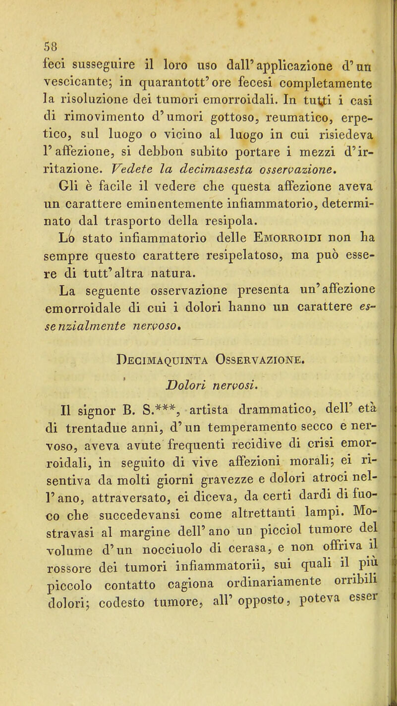 feci susseguire il loro uso dall’applicazione d’un vescicante; in quarantott’ore fecesi completamente la risoluzione dei tumori emorroidali. In tiiUi i casi di rimovimento d’umori gottoso, reumatico, erpe- tico, sul luogo o vicino al luogo in cui risiedeva l’affezione, si debbou subito portare i mezzi d’ir- ritazione. Vedete la decimasesta osservazione. Gli è facile il vedere che questa affezione aveva un carattere eminentemente infiammatorio, determi- nato dal trasporto della resipola. Lo stato infiammatorio delle Emorroidi non ha sempre questo carattere resipelatoso, ma può esse- re di tutt’altra natura. La seguente osservazione presenta un’affezione emorroidale di cui i dolori hanno un carattere es- se nzialmente nervoso» Decimaquinta Osservazione. Dolori nervosi. Il signor B. S.***, artista drammatico, dell’ età di trentadue anni, d’un temperamento secco e ner- voso, aveva avute frequenti recidive di crisi emor- roidali, in seguito di vive affezioni morali; ei ri- sentiva da molti giorni gravezze e dolori atroci nel- i l’ano, attraversato, ei diceva, da certi dardi di fuo- •j co che succedevansi come altrettanti lampi. Mo- t stravasi al margine dell’ ano un picciol tumore del volume d’un nocciuolo di cerasa, e non offriva il rossore dei tumori infiammatorii, sui quali il ^ pin piccolo contatto cagiona ordinariamente orribili dolori; codesto tumore, all’opposto, poteva esser