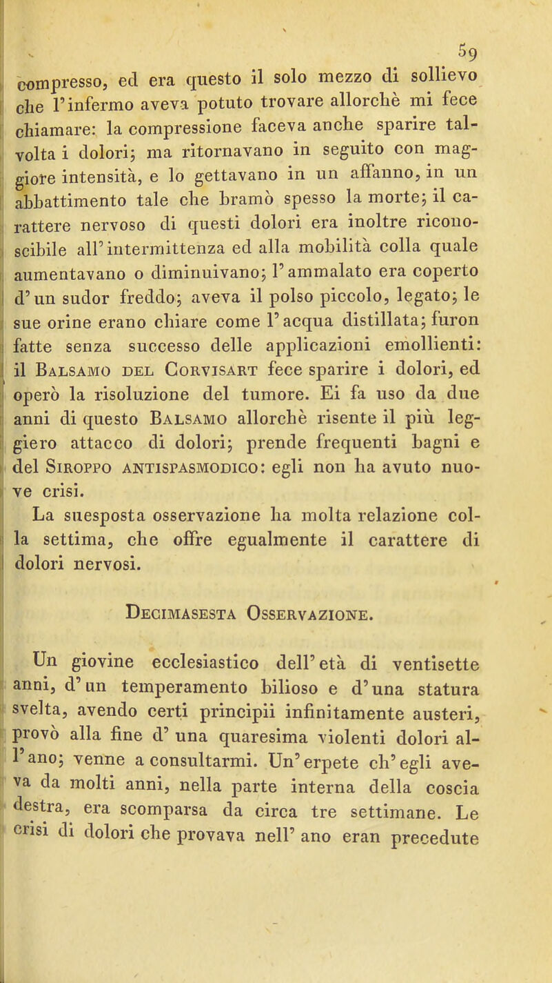 compresso, ed era questo il solo mezzo di sollievo die l’infermo aveva potuto trovare allorché mi fece chiamare: la compressione faceva anche sparire tal- volta i dolorij ma ritornavano in seguito con mag- giore intensità, e lo gettavano in un affanno, in un abbattimento tale che bramò spesso la mortej il ca- rattere nervoso di questi dolori era inoltre ricono- scibile all’intermittenza ed alla mobilità colla quale aumentavano o diminuivano; l’ammalato era coperto d’un sudor freddo; aveva il polso piccolo, legato; le sue orine erano chiare come l’acqua distillata; furon fatte senza successo delle applicazioni emollienti: il Balsamo del Corvisart fece sparire i dolori, ed operò la risoluzione del tumore. Ei fa uso da due anni di questo Balsamo allorché risente il più leg- giero attacco di dolori; prende frequenti bagni e del SiROPPO antispasmodico: egli non ha avuto nuo- ve crisi. La suesposta osservazione ha molta relazione col- la settima, che offre egualmente il carattere di dolori nervosi. Decimasesta Osservazione. Un giovine ecclesiastico dell’età di ventisette anni, d’un temperamento bilioso e d’una statura svelta, avendo certi principii infinitamente austeri, provò alla fine d’ una quaresima violenti dolori al- l’ano; venne a consultarmi. Un’erpete ch’egli ave- va da molti anni, nella parte interna della coscia destra, era scomparsa da circa tre settimane. Le crisi di dolori che provava nell’ ano eran precedute
