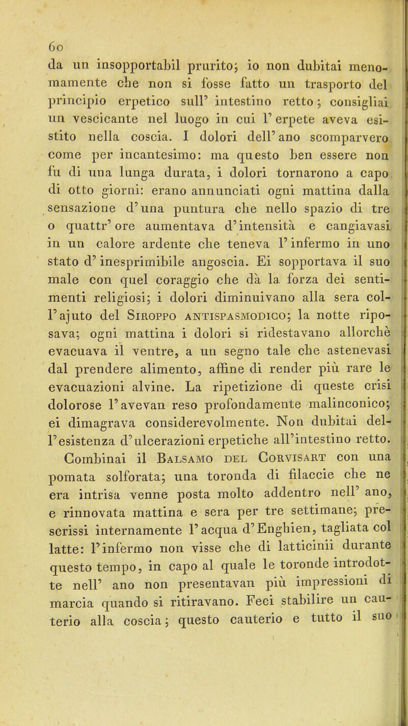 da un insopportabil pruritoj io non dubitai meno- mamente che non si fosse fatto un trasporto del principio erpetico sull’ intestino retto ; consigliai un vesòicante nel luogo in cui 1’ erpete aveva esi- stito nella coscia. I dolori dell’ano scomparvero come per incantesimo: ma questo ben essere non fu di una lunga durata, i dolori tornarono a capo di otto giorni: erano annunciati ogni mattina dalla sensazione d’una puntura che nello spazio di tre o quattr’ore aumentava d’intensità e cangiavasi in un calore ardente che teneva l’infermo in uno stato d’inesprimibile angoscia, Ei sopportava il suo male con quel coraggio che dà la forza dei senti- ■ menti religiosi^ i dolori diminuivano alla sera col- > l’ajuto del Siroppo antispasmodico; la notte ripo- . sava; ogni mattina i dolori si ridestavano allorché I evacuava il ventre, a un segno tale che astenevasi ; 'dal prendere alimento, affine di render più rare le > evacuazioni alvine. La ripetizione di queste crisi i dolorose l’avevan reso profondamente malinconico; ei dimagrava considerevolmente. Non dubitai del- ; l’esistenza d’ulcerazioni erpetiche all’intestino retto. ' Combinai il Balsamo del Corvisart con una pomata solforata; una toronda di filaccie che ne i era intrisa venne posta molto addentro nell’ ano, e rinnovata mattina e sera per tre settimane; pre- scrissi internamente l’acqua d’Enghien, tagliata col latte: l’infermo non visse che di latticinii durante questo tempo, in capo al quale le toronde introdot- te nell’ ano non presentavan più impressioni di marcia quando si ritiravano. Feci stabilire un cau- terio alla coscia; questo cauterio e tutto il suo*