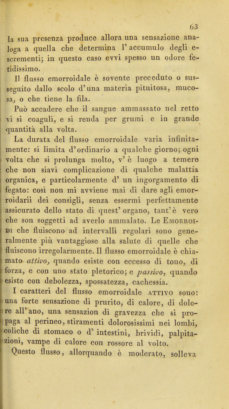 la sua presenza produce allora una sensazione ana- loga a quella che determina l’accumulo degli e- scrementij in questo caso evvi spesso un odore fe- tidissimo. I! flusso emorroidale è sovente preceduto o sus- seguito dallo scolo d’una materia pituitosa, muco- sa^ o che tiene la fila. Può accadere che il sangue ammassato nel retto ■ vi si coaguli, e si renda per grumi e in grande^ quantità alla volta. La durata del flusso emorroidale varia infinita- mente: si limita d’ordinario a qualche giorno; ogni f volta che si prolunga molto, v’ è luogo a temere ; che non siavi complicazione di qualche malattia organica, e particolarmente d’ un ingorgamento di fegato: così non mi avviene mai di dare agli emor- r roidarii dei consìgli, senza essermi perfettamente Il assicurato dello stato di quest’organo, tant’è vero ' che son soggetti ad averlo ammalato. Le Emorroi- I DI che fluiscono ad intervalli regolari sono gene- || ralmente più vantaggiose alla salute di quelle che li fluiscono irregolarmente. Il flusso emorroidale è chia- 1 mato attivo, quando esiste con eccesso di tono, di l forza, e con uno stato pletorico; e passivo, quando j: esiste con debolezza, spossatezza, cachessia. I caratteri del flusso emorroidale attivo sono: I una forte sensazione di prurito, di calore, di dolo- ! re all ano, una sensazion di gravezza che si pro- t paga al perineo, stiramenti dolorosissimi nei lombi, < coliche di stomaco o d’ intestini, brividi, palpita- rzioni, vampe di calore con rossore al volto. * Questo flusso, allorquando è moderato, solleva