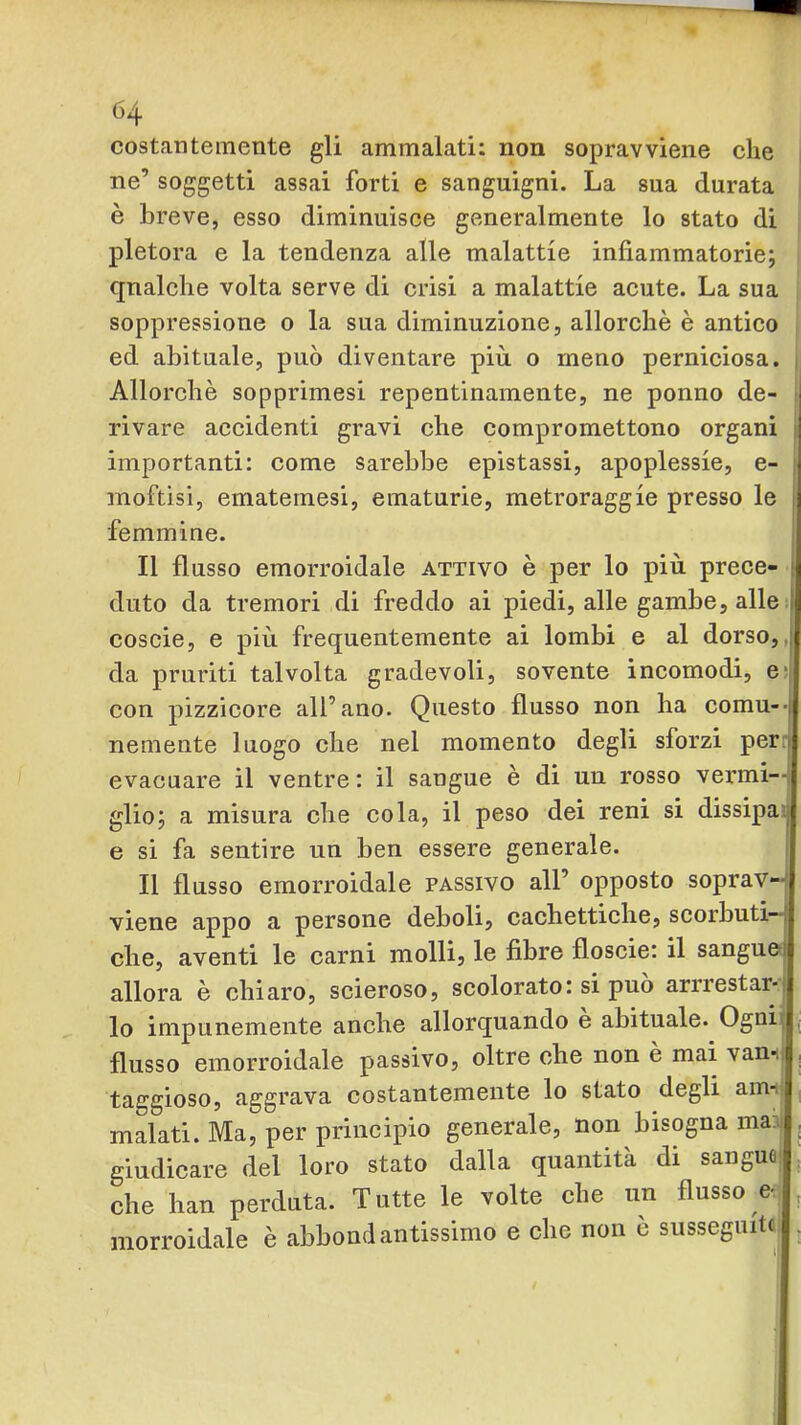 costantemente gli ammalati: non sopravviene che ne’ soggetti assai forti e sanguigni. La sua durata è breve, esso diminuisce generalmente lo stato di pletora e la tendenza alle malattie infiammatorie; qnalche volta serve di crisi a malattie acute. La sua soppressione o la sua diminuzione, allorché è antico ed abituale, può diventare più o meno perniciosa. , Allorché sopprimesi repentinamente, ne ponno de- ■ rivare accidenti gravi che compromettono organi i importanti: come Sarebbe epistassi, apoplessie, e- ; moftisi, ematemesi, ematurie, metroraggie presso le i femmine. Il flusso emorroidale attivo é per lo più prece- | duto da tremori di freddo ai piedi, alle gambe, alle; coscie, e più frequentemente ai lombi e al dorso,, da pruriti talvolta gradevoli, sovente incomodi, e-| con pizzicore all’ano. Questo flusso non ha comu--| nemente luogo che nel momento degli sforzi per: evacuare il ventre: il sangue é di un rosso vermi--! glio; a misura che cola, il peso dei reni si dissipai e si fa sentire un ben essere generale. Il flusso emorroidale passivo all’ opposto soprav- viene appo a persone deboli, cachettiche, scorbuti- che, aventi le carni molli, le fibre floscie: il sanguetj allora é chiaro, scieroso, scolorato: si può arrrestar-j lo impunemente anche allorquando e abituale. Ogni^ j flusso emorroidale passivo, oltre che non é mai vanii ^ taggioso, aggrava costantemente lo stato degli ami' ; malati. Ma, per principio generale, non bisogna ma?l j giudicare del loro stato dalla quantità di sangue: ^ che han perduta. Tutte le volte che un flusso e- , morroidale é abbondantissimo e che non é susseguite ,