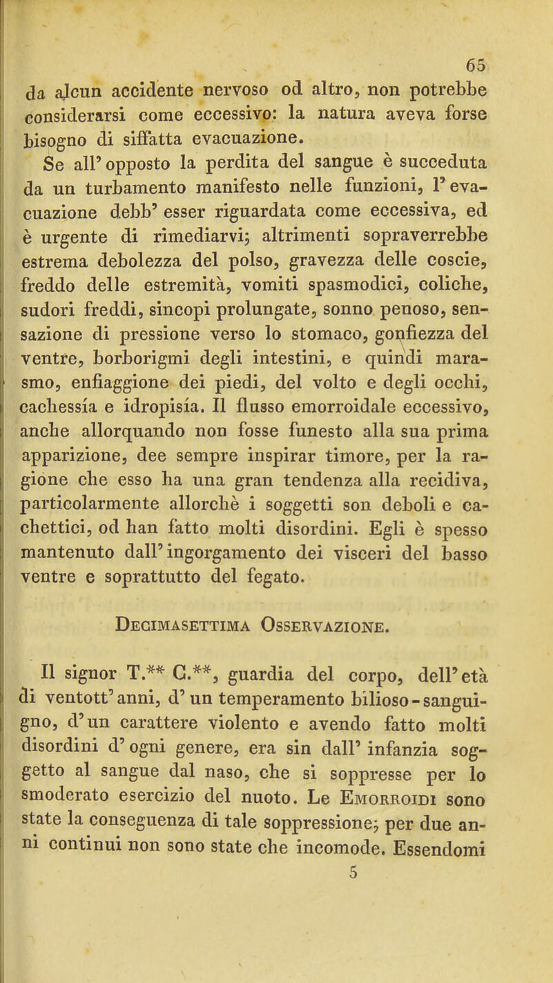 I da ajciin accidente nervoso od altro, non potrebbe I considerarsi come eccessivo: la natura aveva forse ; bisogno di siffatta evacuazione. Se all’ opposto la perdita del sangue è succeduta da un turbamento manifesto nelle funzioni, l’eva- cuazione debb’ esser riguardata come eccessiva, ed è urgente di rimediarvi; altrimenti sopraverrebbe estrema debolezza del polso, gravezza delle coscie, ! freddo delle estremità, vomiti spasmodici, coliche, li sudori freddi, sincopi prolungate, sonno penoso, sen- II sazione di pressione verso lo stomaco, gonfiezza del ventre, borborigmi degli intestini, e quindi mara- smo, enfiaggione dei piedi, del volto e degli occhi, i cachessia e idropisia. Il flusso emorroidale eccessivo, anche allorquando non fosse funesto alla sua prima apparizione, dee sempre inspirar timore, per la ra- j gione che esso ha una gran tendenza alla recidiva, j particolarmente allorché i soggetti son deboli e ca- I chettici, od han fatto molti disordini. Egli è spesso j; mantenuto dall’ingorgamento dei visceri del basso II ventre e soprattutto del fegato. |i Il Decimasettima Osservazione. i| |: Il signor T.*^ G.**, guardia del corpo, dell’età di ventott’ anni, d’un temperamento bilioso - sangui- f gno, d’un carattere violento e avendo fatto molti ! disordini d’ogni genere, era sin dall’ infanzia sog- i getto al sangue dal naso, che sì soppresse per lo i smoderato esercizio del nuoto. Le Emorroidi sono I state la conseguenza di tale soppressione; per due an- 1 ni continui non sono state che incomode. Essendomi 5
