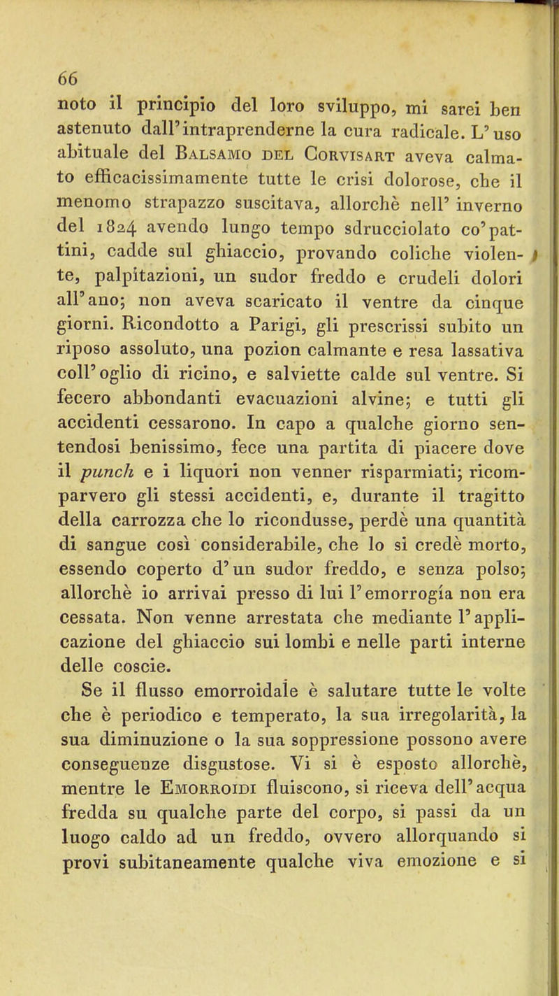 noto il principio del loro sviluppo, mi sarei ben astenuto dall’intraprenderne la cura radicale. L’uso abituale del Balsamo del Corvisart aveva calma- to efficacissimamente tutte le crisi dolorose, che il menomo strapazzo suscitava, allorché nell’ inverno del 1824 avendo lungo tempo sdrucciolato co’pat- tini, cadde sul ghiaccio, provando coliche violen- te, palpitazioni, un sudor freddo e crudeli dolori all’ano; non aveva scaricato il ventre da cinque giorni. Ricondotto a Parigi, gli prescrissi subito un riposo assoluto, una pozion calmante e resa lassativa coir oglio di ricino, e salviette calde sul ventre. Si fecero abbondanti evacuazioni alvine; e tutti gli accidenti cessarono. In capo a qualche giorno sen- tendosi benissimo, fece una partita di piacere dove il punch e i liquori non venner risparmiati; ricom- parvero gli stessi accidenti, e, durante il tragitto della carrozza che lo ricondusse, perdè una quantità di sangue così considerabile, che lo si credè morto, essendo coperto d’un sudor freddo, e senza polso; allorché io arrivai presso di lui l’emorrogia non era cessata. Non venne arrestata che mediante l’appli- cazione del ghiaccio sui lombi e nelle parti interne delle coscie. Se il flusso emorroidale è salutare tutte le volte che è periodico e temperato, la sua irregolarità, la sua diminuzione o la sua soppressione possono avere conseguenze disgustose. Vi si è esposto allorché, mentre le Emorroidi fluiscono, si riceva dell’acqua fredda su qualche parte del corpo, si passi da un luogo caldo ad un freddo, ovvero allorquando si provi subitaneamente qualche viva emozione e si
