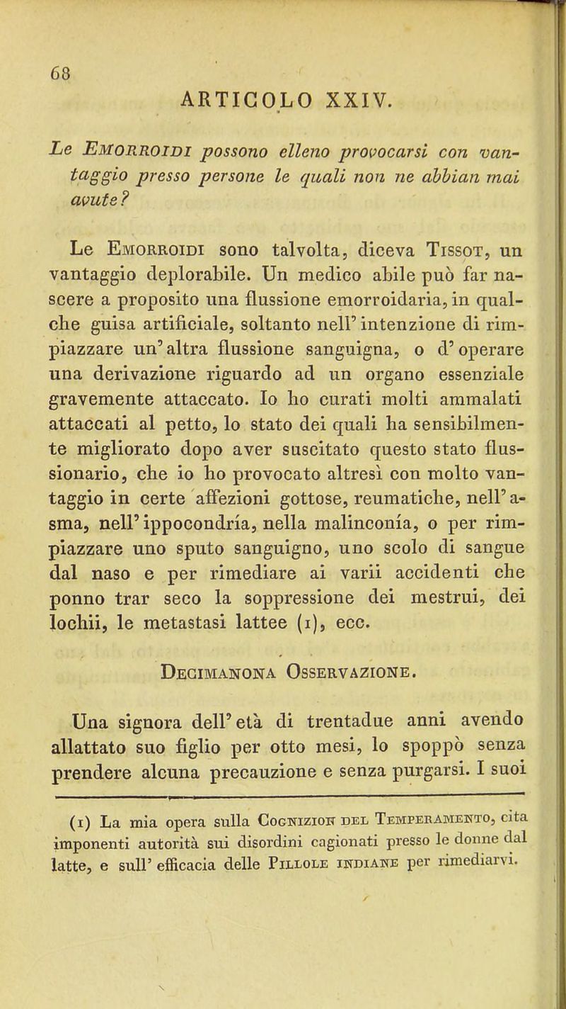 ARTICOLO XXIV. Le Emorroidi possono elleno provocarsi con van- taggio presso persone le quali non ne àbhian mai avute ? Le Emorroidi sono talvolta, diceva Tissot, un vantaggio deplorabile. Un medico abile può far na- scere a proposito una flussione emorroidaria, in qual- che guisa artificiale, soltanto nell’intenzione di rim- piazzare un’ altra flussione sanguigna, o d’operare una derivazione riguardo ad un organo essenziale gravemente attaccato. Io ho curati molti ammalati attaccati al petto, lo stato dei quali ha sensibilmen- te migliorato dopo aver suscitato questo stato flus- sionario, che io ho provocato altresì con molto van- taggio in certe affezioni gottose, reumatiche, nell’ a- sma, nell’ ippocondria, nella malinconia, o per rim- piazzare uno sputo sanguigno, uno scolo di sangue dal naso e per rimediare ai varii accidenti che ponno trar seco la soppressione dei mestrui, dei lochii, le metastasi lattee (i), ecc. Degimanona Osservazione. Una signora dell’età di trentadue anni avendo allattato suo figlio per otto mesi, lo spoppò senza prendere alcuna precauzione e senza purgarsi. I suoi (i) La mia opera sulla Cogwiziok del Temperamento, cita imponenti autorità sui disordini cagionati presso le donne dal latte, e sull’ efficacia delle Pillole indiane per rimediarvi.