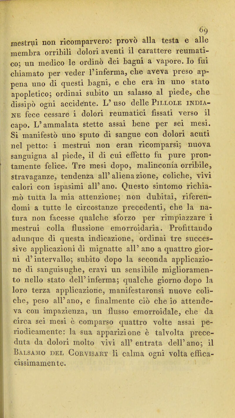mestrvi non ricomparvero: provò alla testa e alle membra orribili dolori aventi il carattere reumati- co; un medico le ordinò dei bagni a vapore. Io fui cbiamato per veder l’inferma, cbe aveva preso ap- pena uno di questi bagni, e cbe era in uno stato apopletico; ordinai subito un salasso al piede, che dissipò ogni accid€fnte. L’ uso delle Pillole india- ne fece cessare i dolori reumatici fissati verso il capo. L’ammalata stette assai bene per sei mesi. Si manifestò uno sputo di sangue con dolori acuti nel petto: i mestrui non eran ricomparsi; nuova sanguigna al piede, il di cui effetto fu pure pron- tamente felice. Tre mesi dopo, malinconia orribile, stravaganze, tendenza all’ aliena zione, coliche, vivi calori con ispasimi all’ ano. Questo sintomo richia- mò tutta la mia attenzione; non dubitai, riferen- domi a tutte le circostanze precedenti, che la na- tura non facesse qualche sforzo per rimpiazzare i mestrui colla flussione emorroidaria. Profittando adunque di questa indicazione, ordinai tre succes- sive applicazioni di mignatte all’ ano a quattro gior- ni d’intervallo; subito dopo la seconda applicazio- ne di sanguisughe, eravi un sensibile miglioramen- to nello stato dell’inferma; qualche giorno dopo la loro terza applicazione, manifestaronsi nuove coli- che, peso all’ano, e finalmente ciò che io attende- va con impazienza, un flusso emorroidale, che da circa sei mesi è comparso quattro volte assai pe- riodicamente: la sua apparizione è talvolta prece- duta da dolori molto vivi all’entrata dell’ano; il Balsamo del Gorvisart li calma ogni volta effica- cissimamente.