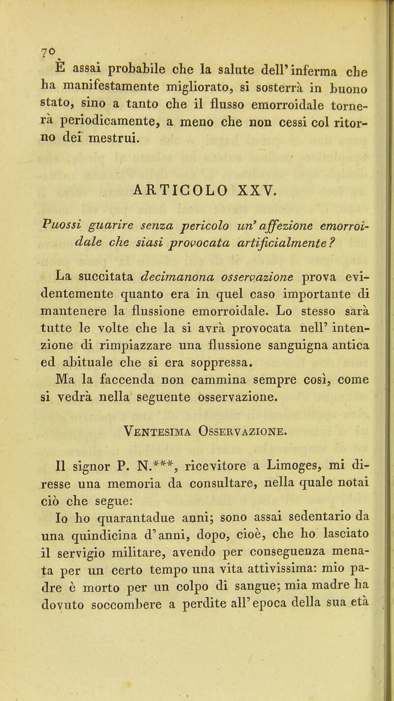 E assai probabile che la salute dell’inferma che ha manifestamente migliorato, si sosterrà in buono stato, sino a tanto che il flusso emorroidale torne- rà periodicamente, a meno che non cessi col ritor- no dei mestrui. ARTICOLO XXV. Puossi guarire senza pericolo un^ affezione emorroi- dale che siasi provocata artificialmente? La succitata decimanona osservazione prova evi- dentemente quanto era in quel caso importante di mantenere la flussione emorroidale. Lo stesso sarà tutte le volte che la si avrà provocata nell’ inten- zione di rimpiazzare una flussione sanguigna antica ed abituale che si era soppressa. Ma la faccenda non cammina sempre così, come si vedrà nella seguente osservazione. Ventesima Osservazione. Il signor P. ricevitore a Limoges, mi di- resse una memoria da eonsultare, nella quale notai ciò che segue: Io ho quarantadue anni; sono assai sedentario da una quindieina d’anni, dopo, cioè, che ho lasciato il servigio militare, avendo per conseguenza mena- ta per un certo tempo una vita attivissima: mio pa- dre è morto per un colpo di sangue; mia madre ha dovuto soccombere a perdite all’epoca della sua età