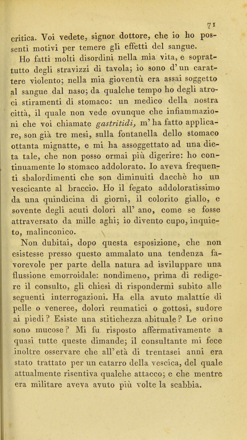 critica. Voi vedete, signor dottore, che io ho pos- senti motivi per temere gli effetti del sangue. Ho fatti molti disordini nella mia vita, e soprat- tutto degli stravizzi di tavolaj io sono d’un carat- tere violento; nella mia gioventù era assai soggetto al sangue dal naso; da qualche tempo ho degli atro- ci stiramenti di stomaco: un medico della nostra città, il quale non vede ovunque che infiammazio- ni che voi chiamate gastritidi, m’ ha fatto applica- re, son già tre mesi, sulla fontanella dello stomaco ottanta mignatte, e mi ha assoggettato ad una die- ta tale, che non posso ormai più digerire: ho con- tinuamente lo stomaco addolorato. Io aveva frequen- ti sbalordimenti che son diminuiti dacché ho un vescicante al braccio. Ho il fegato addoloratissimo da una quindicina di giorni, il colorito giallo, e sovente degli acuti dolori all’ ano, come se fosse attraversato da mille aghi; io divento cupo, inquie- to, malinconico. Non dubitai, dopo questa esposizione, che non esistesse presso questo ammalato una tendenza fa- vorevole per parte della natura ad isviluppare una flussione emorroidale: nondimeno, prima di redige- re il consulto, gli chiesi di rispondermi subito alle seguenti interrogazioni. Ha ella avuto malattie di pelle o veneree, dolori reumatici o gottosi, sudore ai piedi? Esiste una stitichezza abituale ? Le orine sono mucose ? Mi fu risposto affermativamente a quasi tutte queste dimande; il consultante mi fece inoltre osservare che all’età di trentasei anni era stato trattato per un catarro della vescica, del quale attualmente risentiva qualche attacco; e che mentre era militare aveva avuto più volte la scabbia.