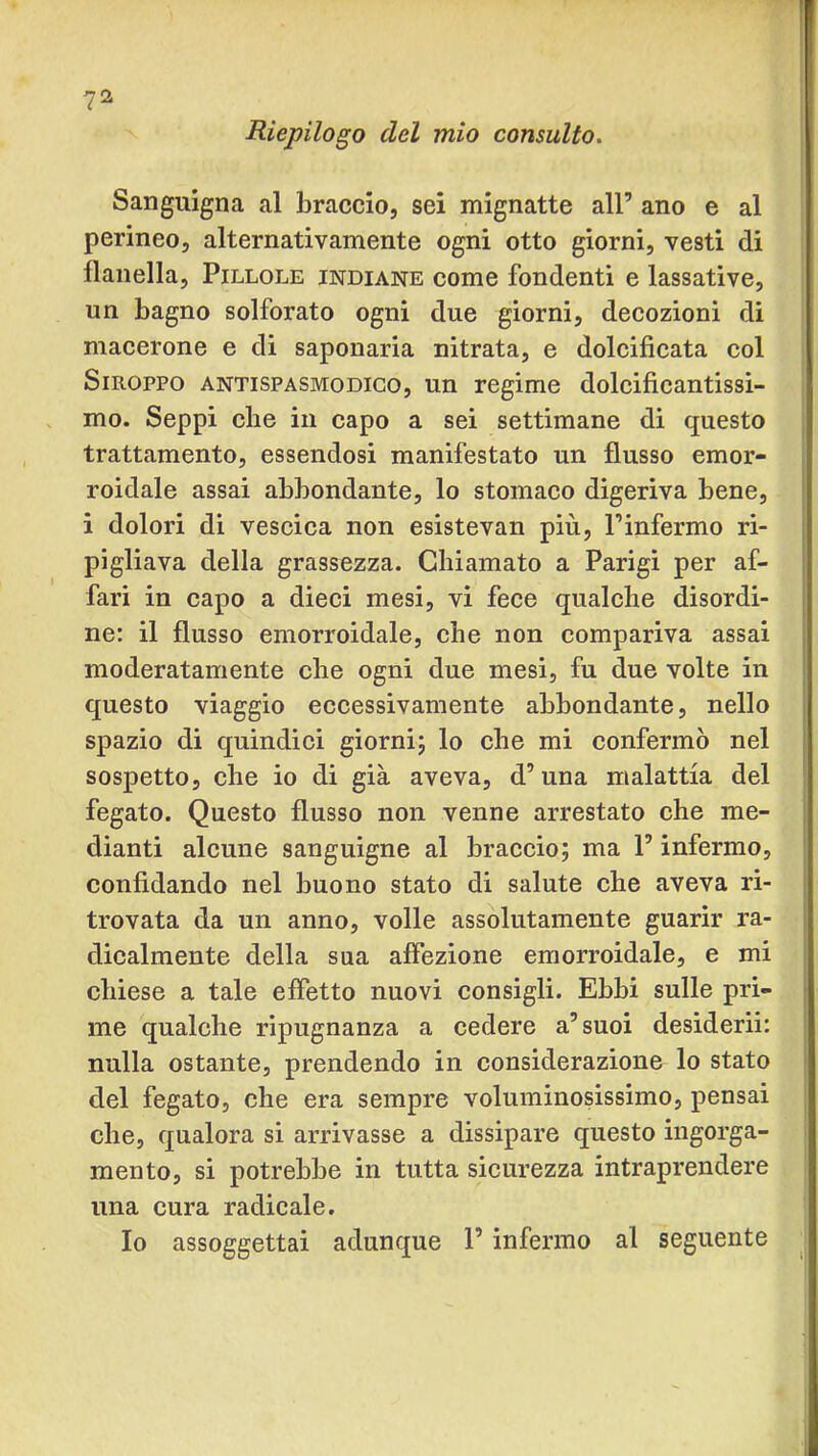 Riepilogo del mio consulto. Sanguigna al braccio, sei mignatte all’ ano e al perineo, alternativamente ogni otto giorni, vesti di flanella. Pillole indiane come fondenti e lassative, un bagno solforato ogni due giorni, decozioni di macerone e di saponaria nitrata, e dolcificata col Smoppo ANTISPASMODICO, un regime dolcificantissi- . mo. Seppi che in capo a sei settimane di questo trattamento, essendosi manifestato un flusso emor- roidale assai abbondante, lo stomaco digeriva bene, i dolori di vescica non esistevan più, l’infermo ri- pigliava della grassezza. Chiamato a Parigi per af- fari in capo a dieci mesi, vi fece qualche disordi- ne: il flusso emorroidale, che non compariva assai moderatamente che ogni due mesi, fu due volte in questo viaggio eccessivamente abbondante, nello spazio di quindici giornij lo che mi confermò nel sospetto, che io di già aveva, d’una malattia del fegato. Questo flusso non venne arrestato che me- j dianti aleune sanguigne al braccio; ma l’infermo, confidando nel buono stato di salute che aveva ri- trovata da un anno, volle assolutamente guarir ra- dicalmente della sua affezione emorroidale, e mi chiese a tale effetto nuovi consigli. Ebbi sulle pri- ' me qualche ripugnanza a cedere a’suoi desiderii: nulla ostante, prendendo in considerazione lo stato del fegato, che era sempre voluminosissimo, pensai che, qualora si arrivasse a dissipare questo ingorga- mento, si potrebbe in tutta sicurezza intraprendere una cura radicale. Io assoggettai adunque l’infermo al seguente