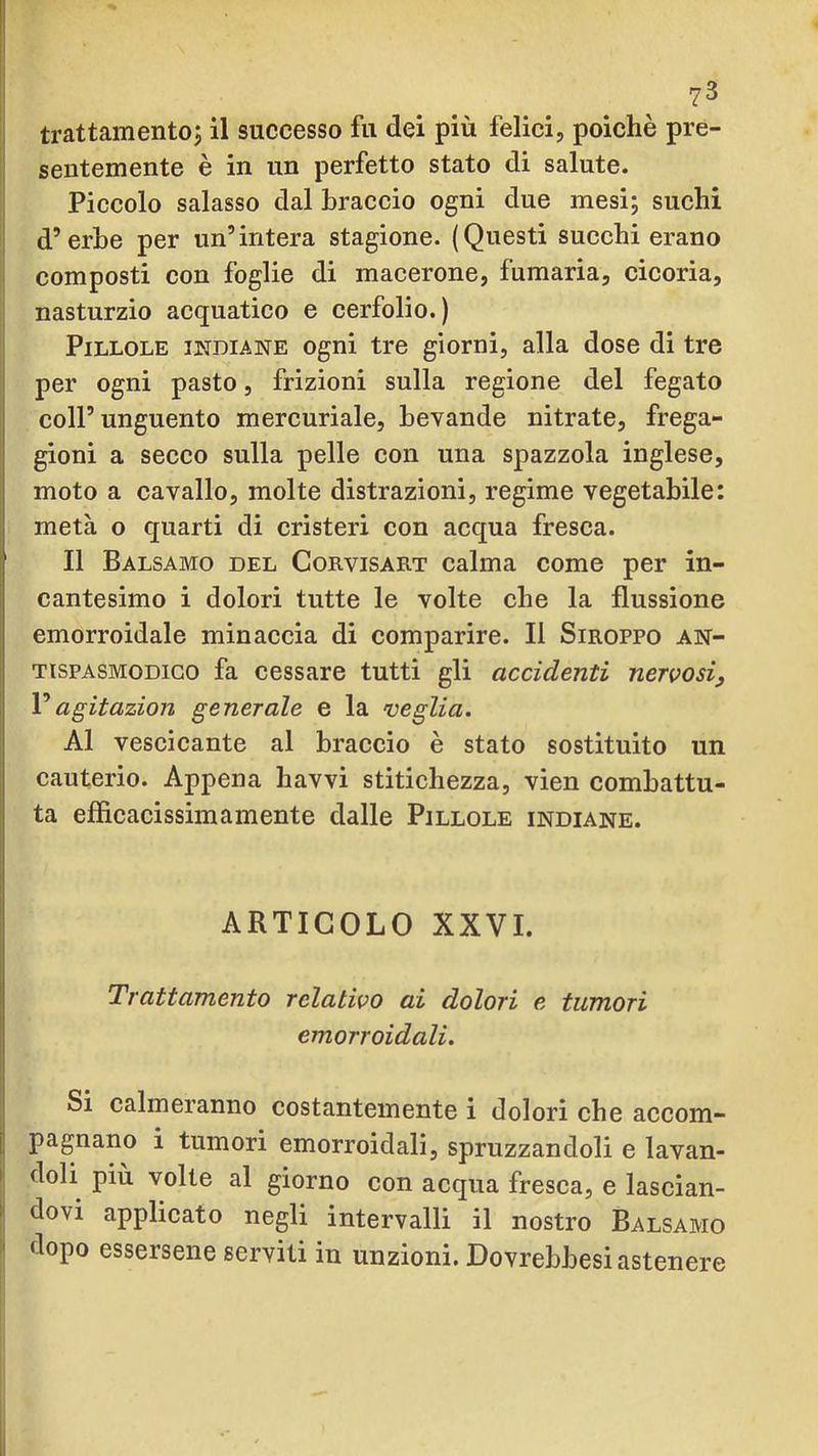 ?3 trattamentoj il successo fu dei più felici, poiché pre- sentemente è in un perfetto stato di salute. Piccolo salasso dal Braccio ogni due mesi; suchi d’erbe per un’intera stagione. (Questi succhi erano composti con foglie di macerone, fumaria, cicoria, nasturzio acquatico e cerfolio.) Pillole indiane ogni tre giorni, alla dose di tre per ogni pasto, frizioni sulla regione del fegato I coll’unguento mercuriale, bevande nitrate, frega- gioni a secco sulla pelle con una spazzola inglese, j moto a cavallo, molte distrazioni, regime vegetabile: metà o quarti di cristeri con acqua fresca. Il Balsamo del Corvisart calma come per in- cantesimo i dolori tutte le volte che la flussione emorroidale minaccia di comparire. Il Siroppo an- tispasmodico fa cessare tutti gli accidenti nervosi, ! Vagitazion generale e la veglia. Al vescicante al braccio è stato sostituito un cauterio. Appena havvi stitichezza, vien combattu- 1 ta efficacissimamente dalle Pillole indiane. i .1 ARTICOLO XXVI. I ! I Trattamento relativo ai dolori e tumori ;j emorroidali. Si calmeranno costantemente i dolori che accom- I pagnano i tumori emorroidali, spruzzandoli e lavan- I doli più volle al giorno con acqua fresca, e lascian- I dovi applicato negli intervalli il nostro Balsamo dopo essersene serviti in unzioni. Dovrebbesi astenere