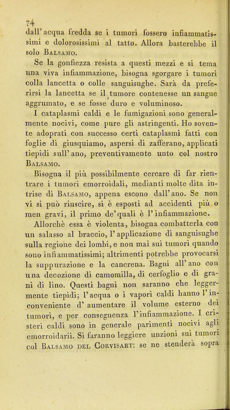 dall’acqua fredda se i tumori fossero infiammatis- simi e dolorosissimi al tatto. Allora basterebbe il solo Balsamo. Se la gonfiezza resista a questi mezzi e si tema una viva infiammazione, bisogna sgorgare i tumori colla lancetta o colle sanguisughe. Sarà da prefe- rirsi la lancetta se il tumore contenesse un sangue aggrumato, e se fosse duro e voluminoso. I cataplasmi caldi e le fumigazioni sono general- mente nocivi, come pure gli astringenti. Ho soven- te adoprati con successo certi cataplasmi fatti con foglie di giusquiamo, aspersi di zafferano, applicati tiepidi sull’ ano, preventivamente unto col nostro Balsamo. Bisogna il più possibilmente cercare di far rien- trare i tumori emorroidali, medianti molte dita in- trise di Balsamo, appena escono dall’ano. Se non vi si può riuscire, si è esposti ad accidenti più o i men gravi, il primo de’quali è l’infiammazione. Allorché essa è violenta, bisogna combatterla con un salasso al braccio, 1’ applicazione di sanguisughe i sulla regione dei lombi, e non mai sui tumori quando i sono infiammatissimi; altrimenti potrebbe provocarsi i la suppurazione e la cancrena. Bagni all’ano con i una decozione di camomilla, di cerfoglio e di gra- ni di lino. Questi bagni non saranno che legger- mente tiepidi; l’acqua o i vapori caldi hanno 1 in- conveniente d’ aumentare il volume esterno dei tumori, e per conseguenza l’infiammazione. I cri- steri caldi sono in generale parimenti nocivi agli emorroidarii. Sì faranno leggiere unzioni sui tumori col Balsamo del Gorvisart: se ne stenderà sopra >1