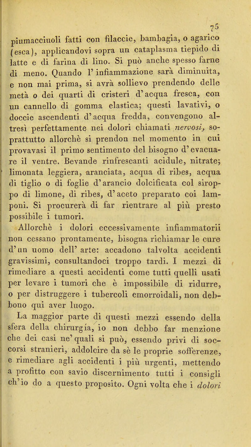 I (esca), applicandovi sopra un cataplasma tiepido di ! latte e di farina di lino. Si può anche spesso farne I di meno. Quando F infiammazione sara diminuita, 1 e non mai prima, si avrà sollievo prendendo delle : metà o dei quarti di cristeri d’acqua fresca, con ; un cannello di gomma elastica; questi lavativi, o I doccie ascendenti d’acqua fredda, convengono al- ! tresì perfettamente nei dolori chiamati nervosi, so- prattutto allorché si prendon nel momento in cui provavasi il primo sentimento del bisogno d’evacua- re il ventre. Bevande rinfrescanti acidule, nitrato; i' limonata leggiera, aranciata, acqua di ribes, acqua di tiglio o di foglie d’arancio dolcificata col sirop- po di limone, di ribes, d’aceto preparato coi lam- poni. Si procurerà di far rientrare al più presto possibile i tumori. Allorché i dolori eccessivamente infiammatorii non cessano prontamente, bisogna richiamar le cure d’un uomo dell’ arte: accadono talvolta accidenti gravissimi, consultandoci troppo tardi. I mezzi di rimediare a questi accidenti come tutti quelli usati per levare i tumori che é impossibile di ridurre, o per distruggere i tubercoli emorroidali, non deb- bono qui aver luogo. La maggior parte di questi mezzi essendo della li sfera della chirurgia, io non debbo far menzione 1. ohe dei casi ne’ quali si può, essendo privi di soc- :i corsi stranieri, addolcire da sé le proprie sofi’erenze, : e rimediare agli accidenti i più urgenti, mettendo I a profitto con savio discernimento tutti i consigli ' ch’io do a questo proposito. Ogni volta che i dolori