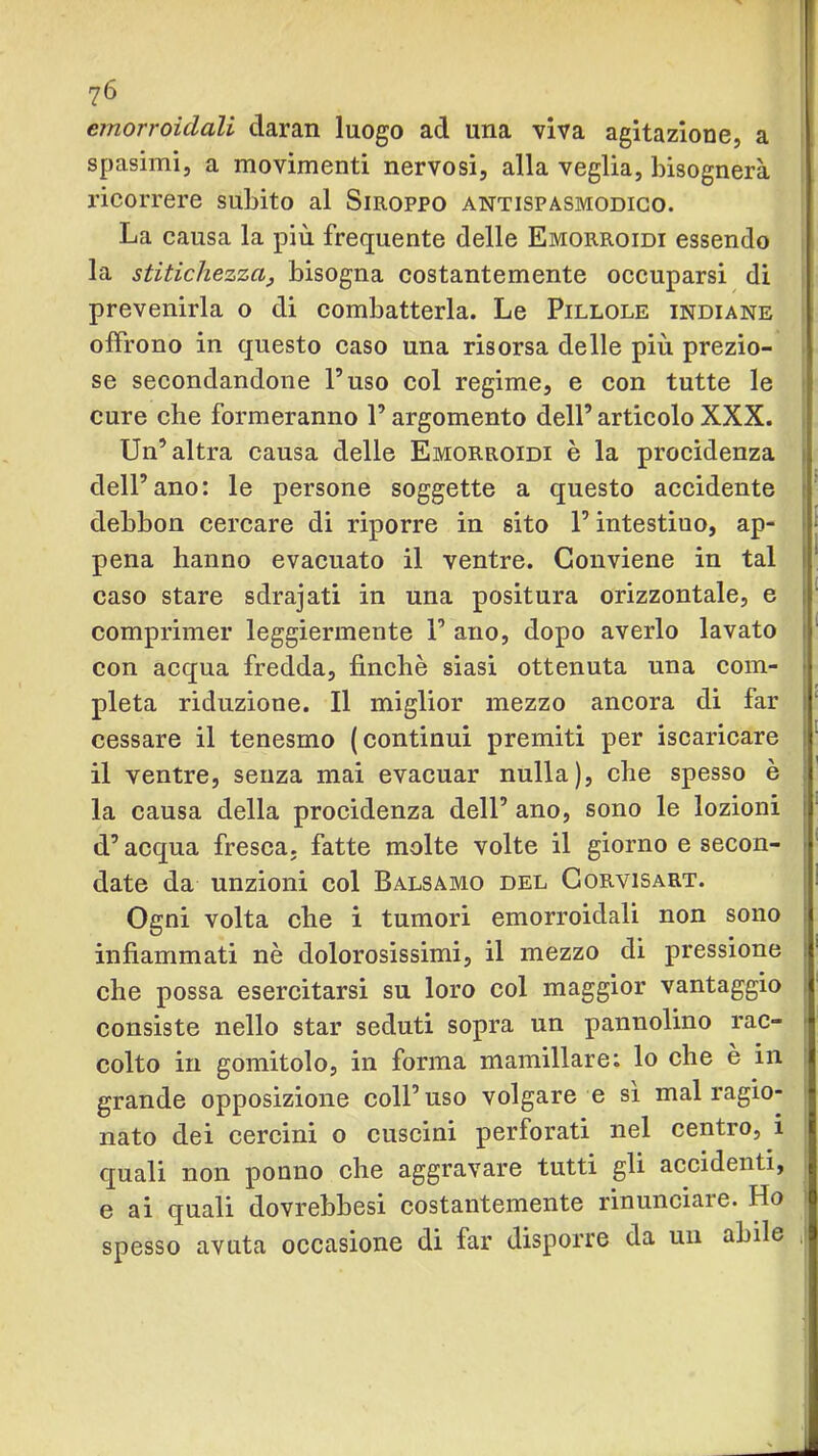 emorroidali daran luogo ad una viva agitazione, a spasimi, a movimenti nervosi, alla veglia, bisognerà ricorrere subito al Siroppo antispasmodico. La causa la più frequente delle Emorroidi essendo la stitichezza^ bisogna costantemente occuparsi di prevenirla o di combatterla. Le Pillole indiane offrono in questo caso una risorsa delle più prezio- se secondandone l’uso col regime, e con tutte le cure che formeranno l’argomento dell’articoloXXX. Un’altra causa delle Emorroidi è la procidenza dell’ano: le persone soggette a questo accidente debbon cercare di riporre in sito l’intestino, ap- pena hanno evacuato il ventre. Conviene in tal caso stare sdrajati in una positura orizzontale, e comprimer leggiermente 1’ ano, dopo averlo lavato con acqua fredda, finché siasi ottenuta una com- pleta riduzione. Il miglior mezzo ancora di far cessare il tenesmo (continui premiti per iscaricare il ventre, senza mai evacuar nulla), che spesso è la causa della procidenza dell’ ano, sono le lozioni d’acqua fresca, fatte molte volte il giorno e secon- date da unzioni col Balsamo del Gorvisart. Ogni volta che i tumori emorroidali non sono infiammati nè dolorosissimi, il mezzo di pressione che possa esercitarsi su loro col maggior vantaggio consiste nello star seduti sopra un pannolino rac- colto in gomitolo, in forma mamillare; lo che è in grande opposizione coll’uso volgare e si mal ragio- nato dei cercini o cuscini perforati nel centro, i quali non pouno che aggravare tutti gli accidenti, e ai quali dovrebbesi costantemente rinunciare. Ho spesso avuta occasione di far disporre da un abile