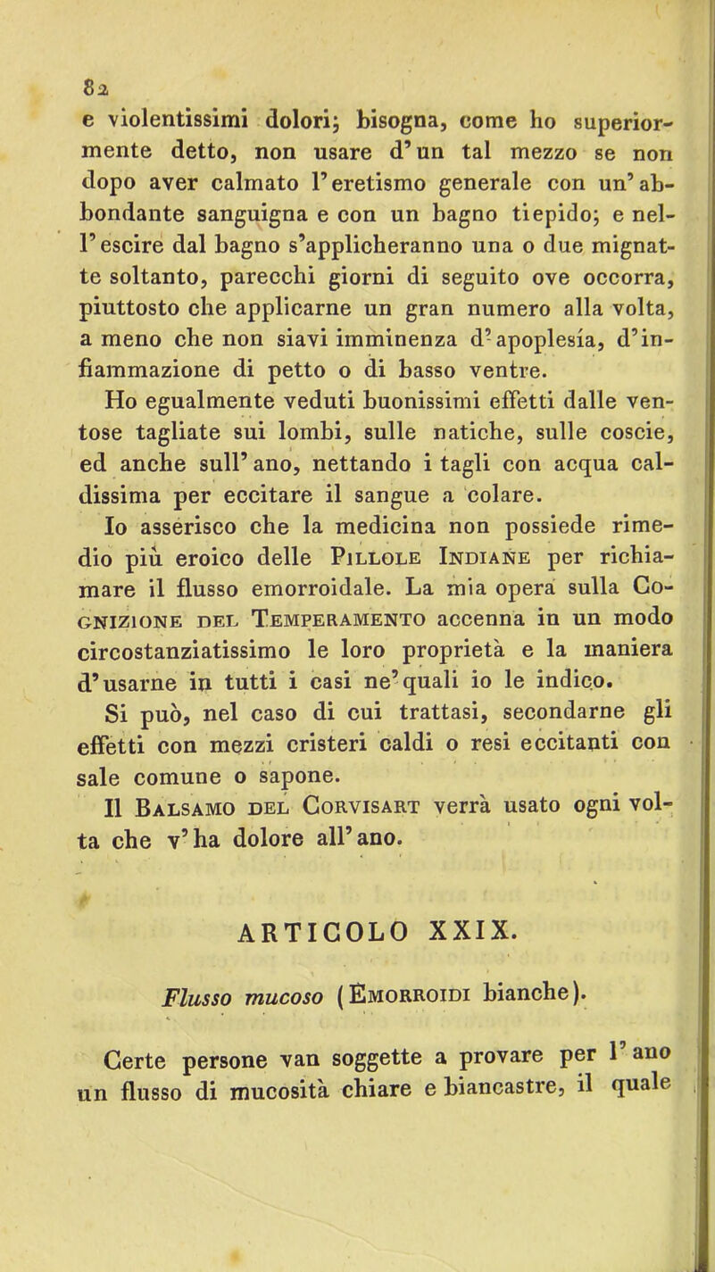 8a e violentissimi dolori; bisogna, come ho superior- mente detto, non usare d’un tal mezzo se non dopo aver calmato l’eretismo generale con un’ ab- bondante sanguigna e con un bagno tiepido; e nel- l’escire dal bagno s’applicheranno una o due mignat- te soltanto, parecchi giorni di seguito ove occorra, piuttosto che applicarne un gran numero alla volta, ameno che non siavi imminenza d’apoplesia, d’in- fiammazione di petto o di basso ventre. Ho egualmente veduti buonissimi effetti dalle ven- tose tagliate sui lombi, sulle natiche, sulle coscie, ed anche sull’ ano, nettando i tagli con acqua cal- dissima per eccitare il sangue a colare. 10 asserisco che la medicina non possiede rime- dio piu eroico delle Pillole Indiane per richia- mare il flusso emorroidale. La mia opera sulla Co- gnizione DEL Temperamento accenna in un modo circostanziatissimo le loro proprietà e la maniera d’usarne in tutti i casi ne’quali io le indico. Si può, nel caso di cui trattasi, secondarne gli effetti con mezzi cristeri caldi o resi eccitanti con sale comune o sapone. 11 Balsamo del Corvisart verrà usato ogni vol- ta che v’ha dolore all’ano. ARTICOLO XXIX. Flusso mucoso ( Emorroidi bianche ). Certe persone van soggette a provare per 1 ano un flusso di mucosità chiare e biancastre, il quale