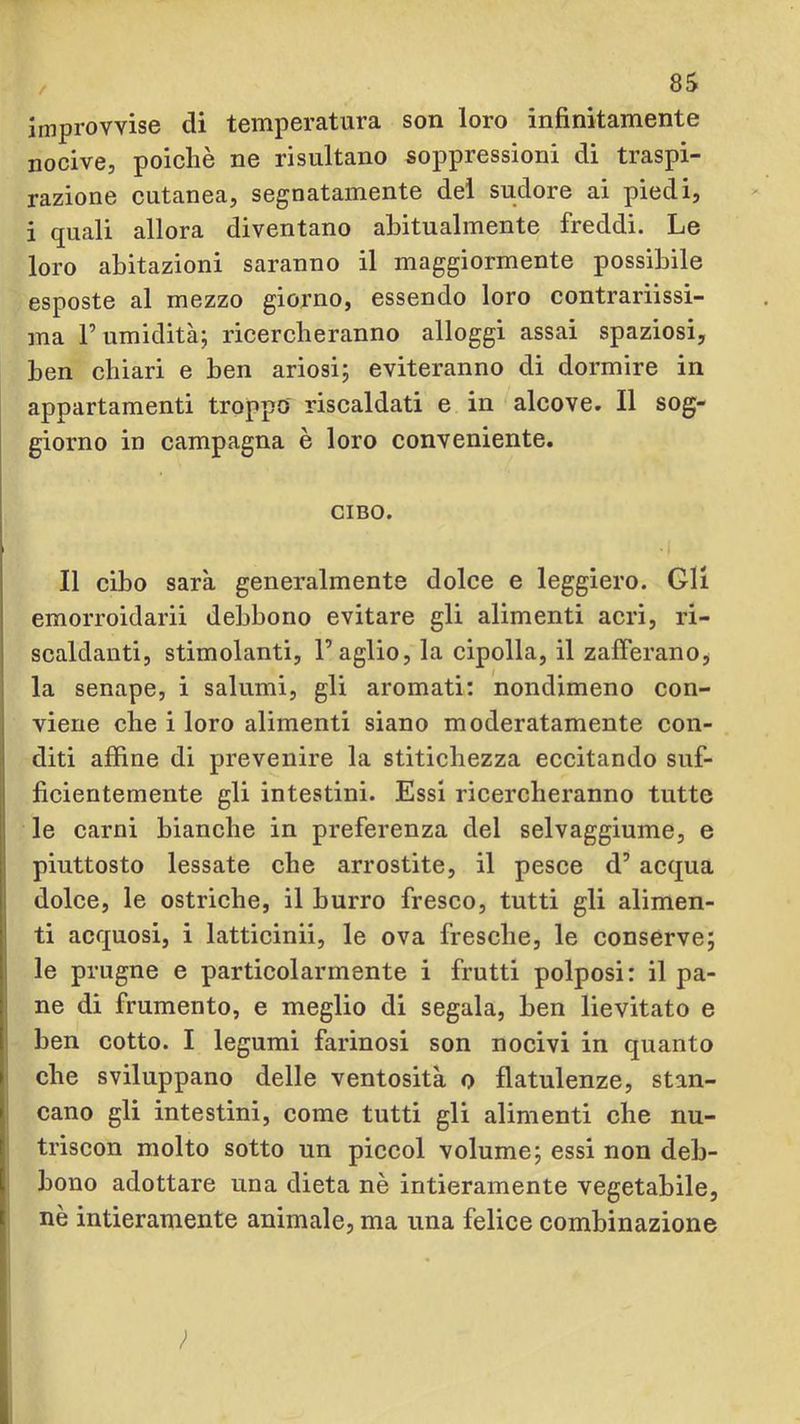 improvvise di temperatura son loro infinitamente nocive, poiché ne risultano soppressioni di traspi- razione cutanea, segnatamente dei sudore ai piedi, i quali allora diventano abitualmente freddi. Le loro abitazioni saranno il maggiormente possibile esposte al mezzo giorno, essendo loro contrariissi- ma r umidità; ricercheranno alloggi assai spaziosi, ben chiari e ben ariosi; eviteranno di dormire in appartamenti troppo riscaldati e in alcove. Il sog- giorno in campagna è loro conveniente. CIBO. Il cibo sarà generalmente dolce e leggiero. Gli emorroidarii debbono evitare gli alimenti acri, ri- scaldanti, stimolanti, l’aglio, la cipolla, il zafferano^ la senape, i salumi, gli aromati; nondimeno con- viene che i loro alimenti siano moderatamente con- diti affine di prevenire la stitichezza eccitando suf- ficientemente gli intestini. Essi ricercheranno tutte le carni bianche in preferenza del selvaggiume, e piuttosto lessate che arrostite, il pesce d’acqua dolce, le ostriche, il burro fresco, tutti gli alimen- ti acquosi, i latticini, le ova fresche, le conserve; le prugne e particolarmente i frutti polposi: il pa- ne di frumento, e meglio di segala, ben lievitato e ben cotto. I legumi farinosi son nocivi in quanto che sviluppano delle ventosità o flatulenze, stan- cano gli intestini, come tutti gli alimenti che nu- triscon molto sotto un piccol volume; essi non deb- bono adottare una dieta nè intieramente vegetabile, nè intieramente animale, ma una felice combinazione ;