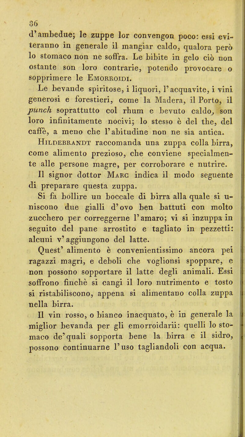 36 d’ambedue; le zuppe lor convengon poco: essi evi- teranno in generale il mangiar caldo, qualora però lo stomaco non ne soffra. Le bibite in gelo ciò non ostante son loro contrarie, potendo provocare o sopprimere le Emorroidi. Le bevande spiritose, i liquori, l’acquavite, i vini generosi e forestieri, come la Madera, il Porto, il punch soprattutto col rhum e bevuto caldo^ son loro infinitamente nocivi; lo stesso è del thè, del caffè, a meno che l’abitudine non ne sia antica. Hildebrandt raccomanda una zuppa colla birra, come alimento prezioso, che conviene specialmen- te alle persone magre, per corroborare e nutrire. Il signor dottor Marc indica il modo seguente di preparare questa zuppa. Si fa bollire un boccale di birra alla quale si u- niscono due gialli d’ovo ben battuti con molto zucchero per correggerne l’amaro; vi si inzuppa in seguito del pane arrostito e tagliato in pezzetti: alcuni v’aggiungono del latte. Quest’ alimento è convenientissimo ancora pei ragazzi magri, e deboli che voglionsi spoppare, e non possono sopportare il latte degli animali. Essi soffrono finché si cangi il loro nutrimento e tosto si ristabiliscono, appena si alimentano colla zuppa nella birra. Il vin rosso, o bianco inacquato, è in generale la miglior bevanda per gli emorroidarii: quelli Io sto- maco de’quali sopporta bene la birra e il sidro, possono continuarne l’uso tagliandoli con acqua.