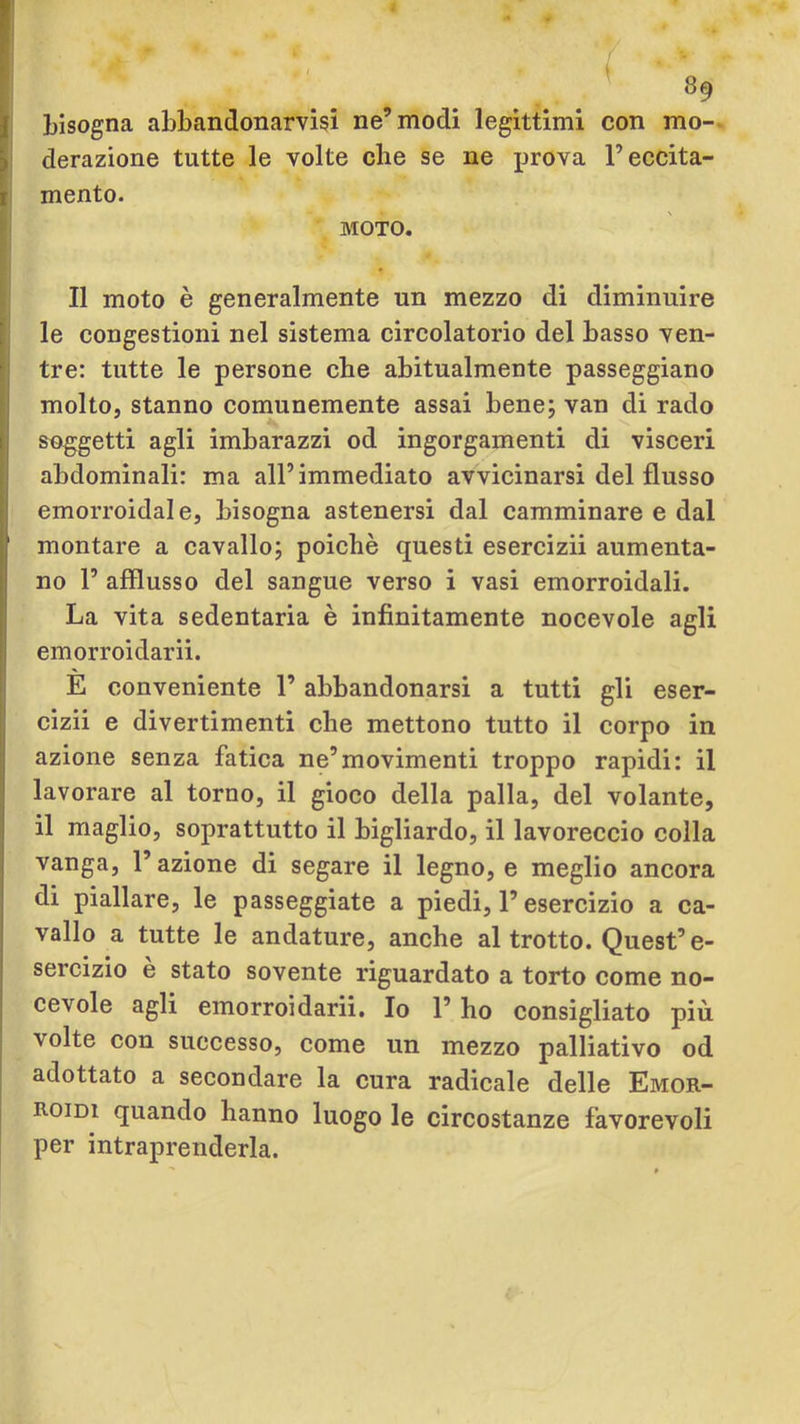 p ! 0 - / ♦ / ( 89 bisogna abbandonarvisi ne’modi legittimi con mo- derazione tutte le volte che se ne prova F eccita- li mento. ^ MOTO. i II moto è generalmente un mezzo di diminuire I le congestioni nel sistema circolatorio del basso ven- j| tre: tutte le persone che abitualmente passeggiano molto, stanno comunemente assai bene; van di rado soiggetti agli imbarazzi od ingorgamenti di visceri ahdominali: ma all’immediato avvicinarsi del flusso emorroidale, bisogna astenersi dal camminare e dal montare a cavallo; poiché questi esercizii aumenta- no F afflusso del sangue verso i vasi emorroidali. La vita sedentaria è infinitamente nocevole agli emorroidarii. E conveniente F abbandonarsi a tutti gli eser- cizii e divertimenti che mettono tutto il corpo in azione senza fatica ne’movimenti troppo rapidi: il I lavorare al torno, il gioco della palla, del volante, il maglio, soprattutto il bigliardo, il lavoreccio colla vanga, F azione di segare il legno, e meglio ancora di piallare, le passeggiate a piedi, F esercizio a ca- vallo a tutte le andature, anche al trotto. Quest’e- sercizio e stato sovente riguardato a torto come no- cevole agli emorroidarii. Io F ho consigliato più volte con successo, come un mezzo palliativo od adottato a secondare la cura radicale delle Emor- roidi quando hanno luogo le circostanze favorevoli per intraprenderla. V