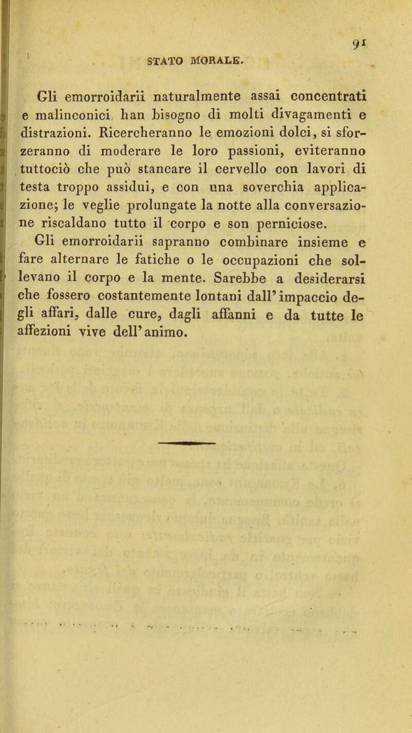 STATO MORALE. 9* Gli emorroldarii naturalmente assai concentrati e malinconici han bisogno di molti divagamenti e distrazioni. Ricercheranno le emozioni dolci, si sfor- zeranno di moderare le loro passioni, eviteranno tuttociò che può stancare il cervello con lavori di testa troppo assidui, e con una soverchia applica- zione; le veglie prolungate la notte alla conversazio- ne riscaldano tutto il corpo e son perniciose. Gli emorroidarii sapranno combinare insieme e fare alternare le fatiche o le occupazioni che sol- levano il corpo e la mente. Sarebbe a desiderarsi che fossero costantemente lontani dall’ impaccio de- gli affari, dalle cure, dagli affanni e da tutte le affezioni vive dell’animo.