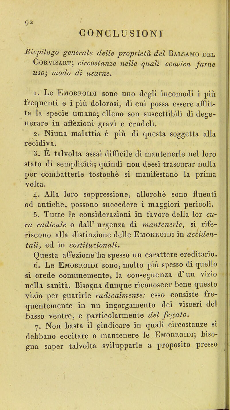 ì 92 CONCLUSIONI Riepilogo generale delle proprietà del Balsamo del CoRViSARTj circostanze nelle quali conoien farne usoj modo di usarne^ I. Le Emorroidi sono uno degli incomodi i più frequenti e i più dolorosi, di cui possa essere afflit- ta la specie umana; elleno son suscettibili di dege- nerare in affezioni gravi e crudeli. а. Niuna malattia è più di questa soggetta alla recidiva. 3. E talvolta assai difficile di mantenerle nel loro stato di semplicità; quindi non deesi trascurar nulla per combatterle tostocbè si manifestano la prima volta. 4. Alla loro soppressione, allorché sono fluenti od antiche, possono succedere i maggiori pericoli. 5. Tutte le considerazioni in favore della lor cu- ra radicale o dall’ urgenza di mantenerle^ si rife- riscono alla distinzione delle Emorroidi in acciden- tali, ed in costituzionali. Questa affezione ha spesso un carattere ereditario. б. Le Emorroidi sono, molto più spesso di quello si crede comunemente, la conseguenza d’un vizio nella sanità. Bisogna dunque riconoscer bene questo vizio per guarirle radicalmente: esso consiste fre- quentemente in un ingorgamento dei visceri del basso ventre, e particolarmente del fegato. 7. Non basta il giudicare in quali circostanze si debbano eccitare o mantenere le Emorroidi; biso- j gna saper talvolta svilupparle a proposito presso