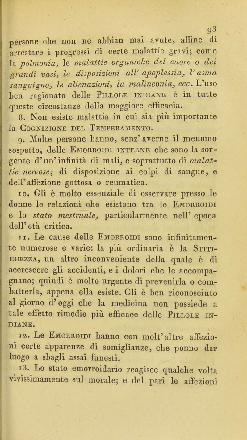 I 93 . persone che non ne abbian mai avute, affine di t arrestare i progressi di certe malattie gravi; come I la polmoniaj le malattie organiche del cuore o dei grandi vasi^ le disposizioni alV apoplessia^ V asma sanguigno3 le alienazioni^ la malinconiaj ecc. L uso ben ragionato delle Pillole indiane è in tutte queste circostanze della maggiore efficacia. 8. Non esiste malattia in cui sia più importante la Cognizione del Temperamento. 9. Molte persone hanno, senz’averne il menomo sospetto, delle Emorroidi interne che sono la sor- gente d’un’infinità di mali, e soprattutto di malat- tie nervose; di disposizione ai colpi di sangue, e dell’affezione gottosa o reumatica. 10. Gli è molto essenziale di osservare presso le donne le relazioni che esistono tra le Emorroidi e lo stato mestruale, particolarmente nell’ epoca dell’età critica. 11. Le cause delle Emorroidi sono infinitamen- te numerose e varie: la più ordinaria è la Stiti- chezza, un altro inconveniente della quale è di accrescere gli accidenti, e i dolori che le accompa- gnano; quindi è molto urgente di prevenirla o com- batterla, appena ella esiste. Gli è ben riconosciuto al giorno d’oggi che la medicina non possiede a tale effetto rimedio più efficace delle Pillole in- diane. c la. Le Emorroidi hanno con molt’altre affezio- ni certe apparenze di somiglianze, che ponno dar luogo a sbagli assai funesti, j i3. Lo stato emorroidario reagisce qualche volta I vivissimamente sul morale; e del pari le affezioni