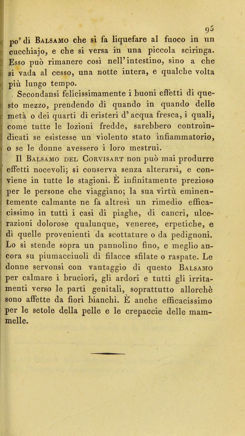 9^ Il po’di Balsamo che si fa liquefare al fuoco in un l: cucchiajo, e che si versa in una piccola sciringa. Il Esso può rimanere così nell’intestino, sino a che ! si vada al cesso, una notte intera, e qualche volta c| più lungo tempo. , Secondansi felicissimamente i buoni effetti di que- ll sto mezzo, prendendo di quando in quando delle Imetà 0 dei quarti di cristeri d’ acqua fresca, i quali, come tutte le lozioni fredde, sarebbero controin- dicati se esistesse un violento stato infiammatorio, / o se le donne avessero i loro mestrui. Il Balsamo del Corvisart non può mai produrre effetti nocevoli; si conserva senza alterarsi, e con- \ viene in tutte le stagioni. E infinitamente prezioso per le persone che viaggiano; la sua virtù eminen- temente calmante ne fa altresì un rimedio effica- |j cissimo in tutti i casi di piaghe, di cancri, ulce- jl razioni dolorose qualunque, veneree, erpetiche, e I di quelle provenienti da scottature o da pedignoni. : Lo si stende sopra un pannolino fino, e meglio an- cora su piumacciuoli di filacce sfilate o raspate. Le donne servonsi con vantaggio di questo Balsamo I per calmare i bruciori, gli ardori e tutti gli irrita- ( menti verso le parti genitali, soprattutto allorché 1 sono affette da fiori bianchi. È anche efficacissimo : per le setole della pelle e le crepaccie delle mam- melle.