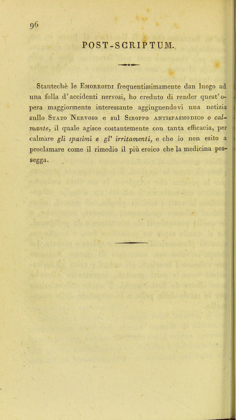 POST-SCRIPTUM.. Stantechè le Emorroidi frequentissimamente dan luogo ad una folla d’accidenti nervosi, ho creduto di render quest’o- pera maggiormente interessante aggiugnendovi una notizia sullo Stato Nervoso e sul Siroppo antispasmodico o cal- mante, il quale agisce costantemente con tanta efficacia, per calmare gli spasimi e gV irritamenti, e che io non esito a proclamare come il rimedio il più eroico che la medicina pos- segga. c