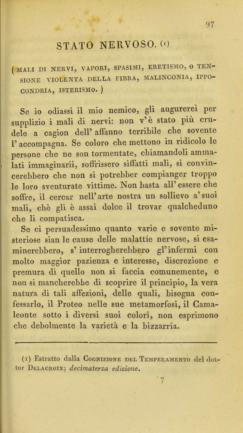 STATO NERVOSO. (0 , ( MALI DI NERVI, VAPORI, SPASIMI, ERETISMO, O TEN- SIONE VIOLENTA DELLA FIBRA, MALINCONIA, IPPO- GONDRIA, ISTERISMO. ) Se io odiassi il mio nemico, gli augurerei per supplizio i mali di nervi: non v e stato piu cru- dele a cagion dell’ affanno terribile che sovente l’accompagna. Se coloro che mettono in ridicolo le persone che ne son tormentate, chiamandoli amma- lati immaginarli, soffrissero siffatti mali, si convin- cerebbero che non si potrebber compianger troppo le loro sventurate vittime. Non basta all’ essere che soffre, il cercar nell’arte nostra un sollievo a’suoi mali, che gli è assai dolce il trovar qualcheduno che li compatisca. Se ci persuadessimo quanto varie e sovente mi- steriose sian le cause delle malattie nervose, si esa- minerebbero, s’interrogherebbero gl’infermi con molto maggior pazienza e interesse, discrezione e premura di quello non si faccia comunemente, e non si mancherebbe di scoprire il principio, la vera natura di tali affezioni, delle quali, bisogna con- fessarlo, il Proteo nelle sue metamorfosi, il Cama- leonte sotto i diversi suoi colori, non esprimono che debolmente la varietà e la bizzarria. (i) Estratto dalla Cognizione del Temperamento del dot- tor Delacroixj decimaterza edizione. 7