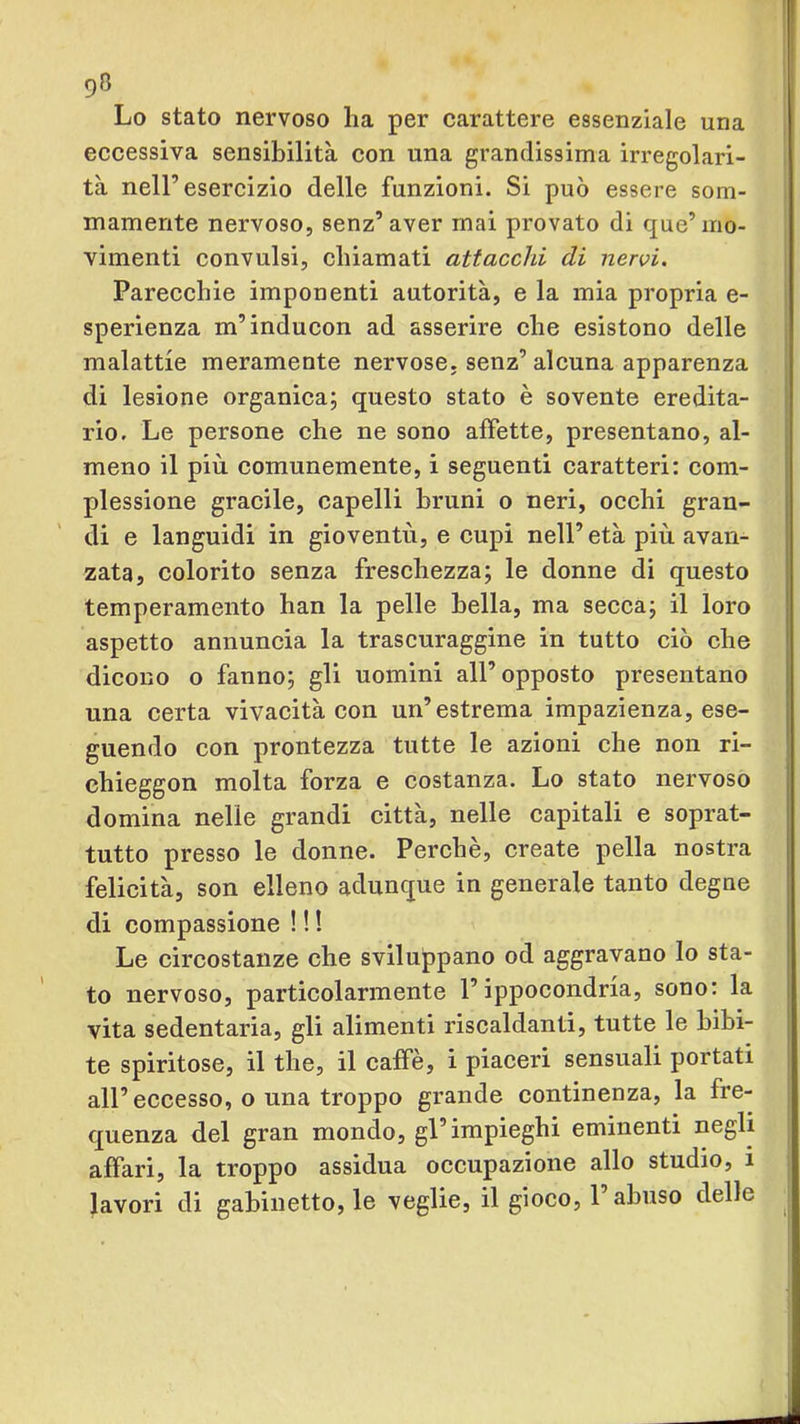 Lo stato nervoso ha per carattere essenziale una eccessiva sensibilità con una grandissima irregolari- tà nell’esercizio delle funzioni. Si può essere som- mamente nervoso, senz’aver mai provato di que’mo- vimenti convulsi, chiamati attacchi di nervi. Parecchie imponenti autorità, e la mia propria e- sperienza m’inducon ad asserire che esistono delle malattie meramente nervose, senz’alcuna apparenza di lesione organica; questo stato è sovente eredita- rio. Le persone che ne sono affette, presentano, al- meno il più comunemente, i seguenti caratteri: com- plessione gracile, capelli bruni o neri, occhi gran- di e languidi in gioventù, e cupi nell’ età più avan- zata, colorito senza freschezza; le donne di questo temperamento han la pelle bella, ma secca; il loro aspetto annuncia la trascuraggine in tutto ciò che dicono o fanno; gli uomini all’opposto presentano H una certa vivacità con un’estrema impazienza, ese- guendo con prontezza tutte le azioni che non ri- chieggon molta forza e costanza. Lo stato nervoso domina nelle grandi città, nelle capitali e soprat- tutto presso le donne. Perchè, create pella nostra felicità, son elleno adunque in generale tanto degne di compassione ! ! ! Le circostanze che sviluppano od aggravano lo sta- to nervoso, particolarmente l’ippocondria, sono: la vita sedentaria, gli alimenti riscaldanti, tutte le bibi- te spiritose, il thè, il caffè, i piaceri sensuali portati all’eccesso, o una troppo grande continenza, la fre- quenza del gran mondo, gl’impieghi eminenti negli | affari, la troppo assidua occupazione allo studio, i lavori di gabinetto, le veglie, il gioco, l’abuso delle