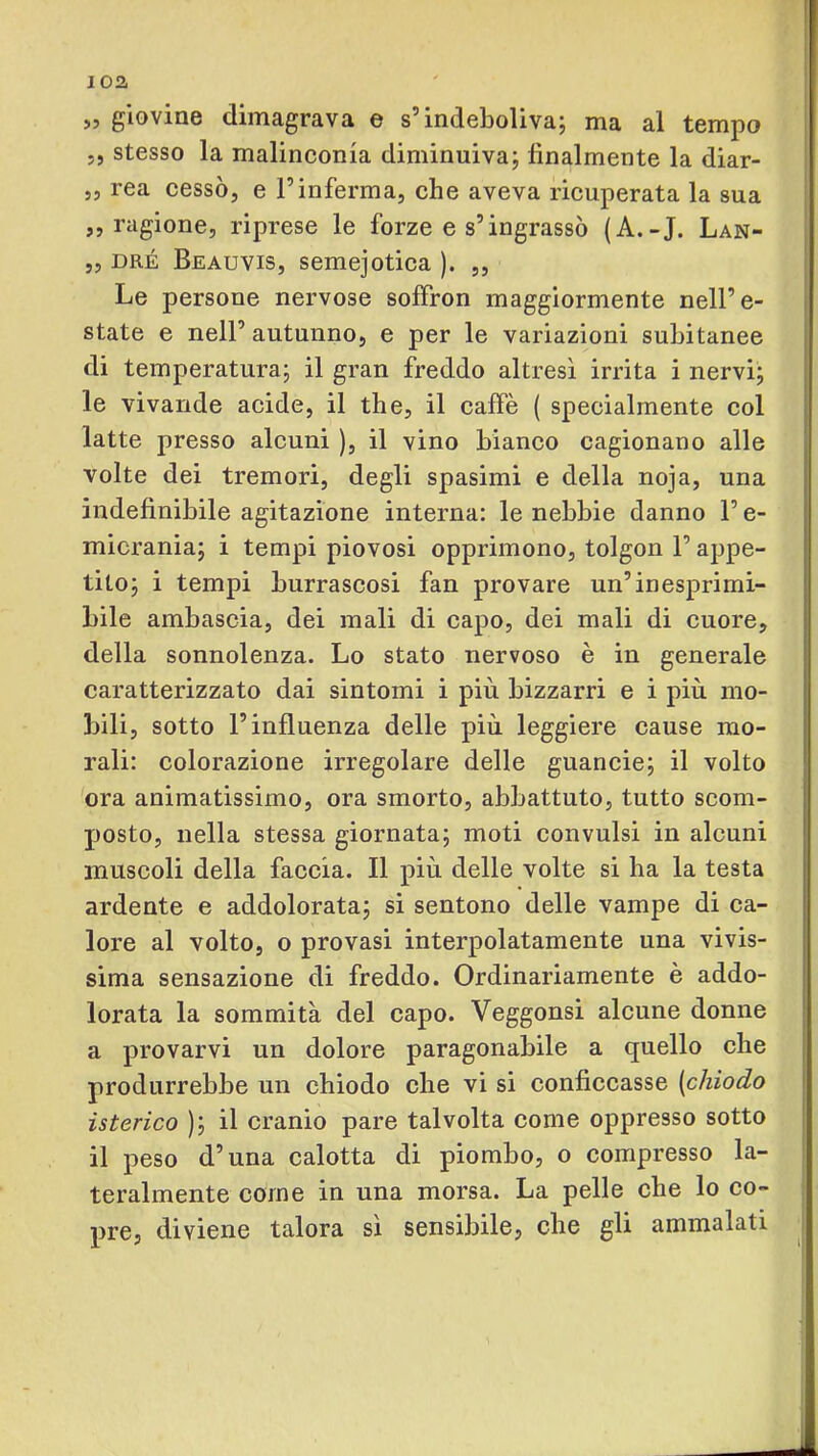 ioa >3 giovino dimagrava © s’indGbolivaj ma al tempo j, stesso la malinconia diminuiva; finalmente la diar- 55 rea cessÒ5 e Tinferma, che aveva ricuperata la sua ,5 ragione, riprese le forze e s’ingrassò (A.-J. Lan- 55 DRÉ Beauvis, semejotica ). „ Le persone nervose soffron maggiormente nell’e- state e nell’autunno, e per le variazioni subitanee di temperatura; il gran freddo altresì irrita i nervi; le vivande acide, il thè, il caffè ( specialmente col latte presso alcuni ), il vino bianco cagionano alle volte dei tremori, degli spasimi e della noja, una indefinibile agitazione interna: le nebbie danno l’e- micrania; i tempi piovosi opprimono, tolgon l’appe- tito; i tempi burrascosi fan provare un’inesprimi- bile ambascia, dei mali di capo, dei mali di cuore, della sonnolenza. Lo stato nervoso è in generale caratterizzato dai sintomi i più bizzarri e i più mo- bili, sotto l’influenza delle più leggiere cause mo- rali: colorazione irregolare delle guancie; il volto ora animatissimo, ora smorto, abbattuto, tutto scom- posto, nella stessa giornata; moti convulsi in alcuni muscoli della faccia. Il più delle volte si ha la testa ardente e addolorata; si sentono delle vampe di ca- lore al volto, o provasi interpolatamente una vivis- sima sensazione di freddo. Ordinariamente è addo- lorata la sommità del capo. Veggonsi alcune donne a provarvi un dolore paragonabile a quello che produrrebbe un chiodo che vi si conficcasse [chiodo isterico ); il cranio pare talvolta come oppresso sotto il peso d’una calotta di piombo, o compresso la- teralmente come in una morsa. La pelle che lo co- pre, diviene talora sì sensibile, che gli ammalati