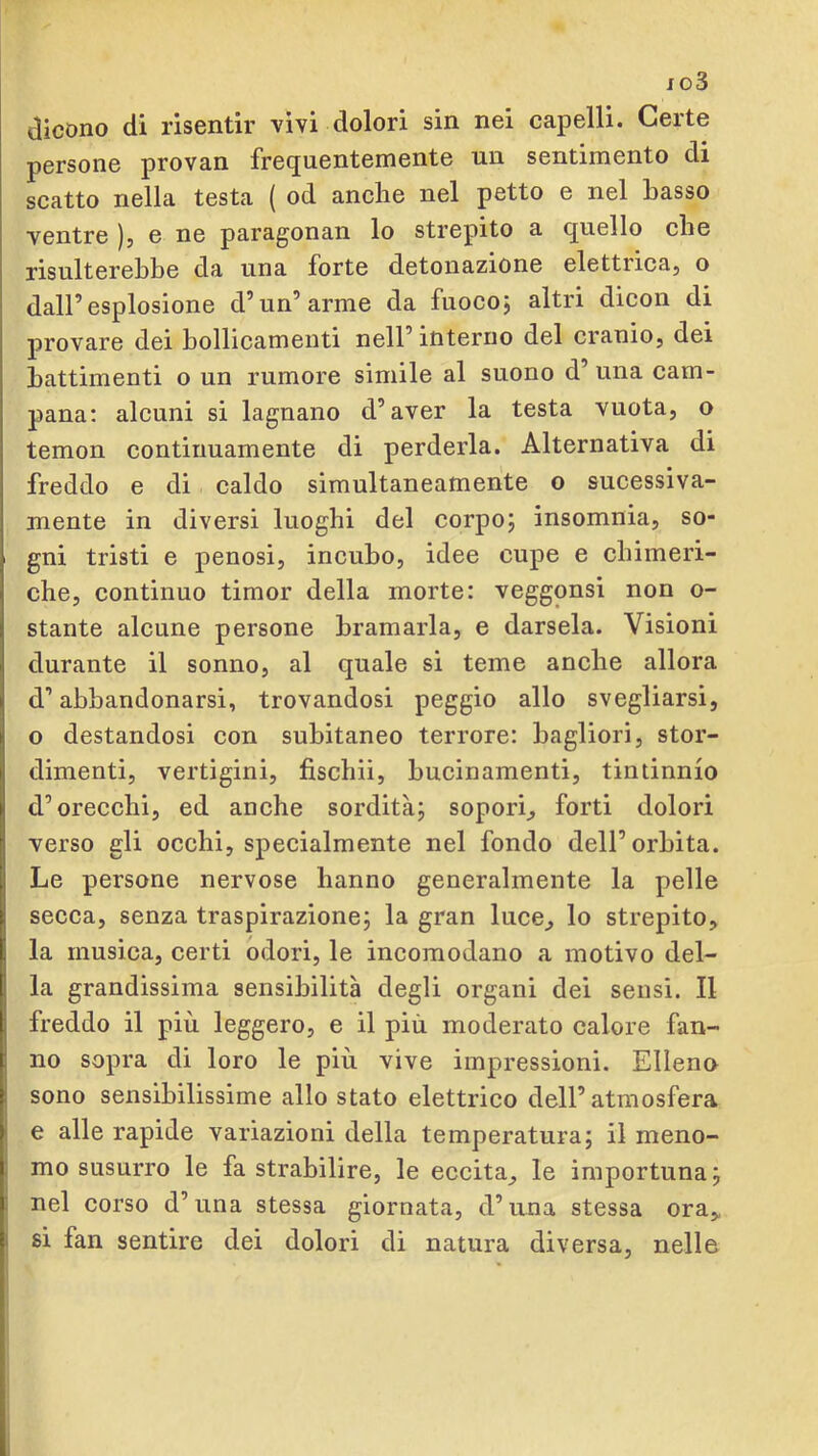 jo3 dicono di risentir vìvi dolori sin nei capelli. Certe persone provan frequentemente un sentimento di scatto nella testa ( od anche nel petto e nel Lasso ventre ), e ne paragonan lo strepito a quello che risulterebbe da una forte detonazione elettrica, o dall’esplosione d’un’arme da fuocoj altri dicon di provare dei hollicamenti nell’interno del cranio, dei battimenti o un rumore simile al suono d’ una cam- pana: alcuni si lagnano d’aver la testa vuota, o temon continuamente di perderla. Alternativa di freddo e di caldo simultaneamente o sucessiva- mente in diversi luoghi del corpo; insomnia, so- gni tristi e penosi, incubo, idee cupe e chimeri- che, continuo timor della morte: veggonsi non o- stante alcune persone bramarla, e darsela. Visioni durante il sonno, al quale si teme anche allora d’abbandonarsi, trovandosi peggio allo svegliarsi, o destandosi con subitaneo terrore: bagliori, stor- dimenti, vertigini, fischii, bucinamenti, tintinnio d’orecchi, ed anche sordità; sopori, forti dolori verso gli occhi, sj)ecialmente nel fondo dell’orbita. Le persone nervose hanno generalmente la pelle secca, senza traspirazione; la gran luce, lo strepito, la musica, certi odori, le incomodano a motivo del- la grandissima sensibilità degli organi dei sensi. Il freddo il più leggero, e il più moderato calore fan- no sopra di loro le più vive impressioni. Elleno sono sensibilissime allo stato elettrico dell’atmosfera e alle rapide variazioni della temperatura; il meno- mo susurro le fa strabilire, le eccita, le importuna; nel corso d’una stessa giornata, d’nna stessa ora,, si fan sentire dei dolori di natura diversa, nelle I