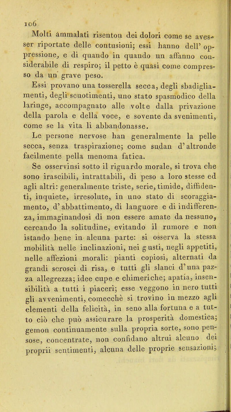 io6 Molti Ammalati risenton dei dolori come se aves*» ser riportate delle contusioni; essi hanno dell’ op- ; pressione^ e di quando in quando un affanno con- siderabile di respiro; il petto è quasi come compres- so da un grave peso. Essi provano una tosserella secca, degli sbadiglia- menti, degli scuotimenti, uno stato spasmodico della laringe, accompagnato alle volte dalla privazione i della parola e della voce, e sovente da svenimentiy come se la vita li abbandonasse. Le persone nervose han generalmente la pelle secca, senza traspirazione; come sudan d’altronde facilmente pella menoma fatica. Se osservinsi sotto il riguardo morale, si trova che sono irascibili, intrattabili, di peso a loro stesse ed agli altri: generalmente triste, serie, timide, diffiden- ti, inquiete, irresolute, in uno stato di scoraggia- mento, d’abbattimento, di languore e di indifferen- za, immaginandosi di non essere amate da nessuno, cercando la solitudine, evitando il rumore e non istando bene in alcuna parte: si osserva la stessa mobilità nelle inclinazioni, nei g usti, negli appetiti, nelle affezioni morali: pianti copiosi, alternati da grandi scrosci di risa, e tutti gli slanci d’una paz- za allegrezza; idee cupe e chimeriche; apatia, insen- sibilità a tutti i piaceri; esse veggono in nero tutti | gli avvenimenti, comecché si trovino in mezzo agli j elementi della felicità, in seno alla fortuna e a tut- ! to ciò che può assicurare la prosperità domestica; gernon continuamente sulla propria sorte, sono pen- sose, concentrate, non confidano altrui alcuno dei proprii sentimenti, alcuna delle proprie sensazioni; | ]