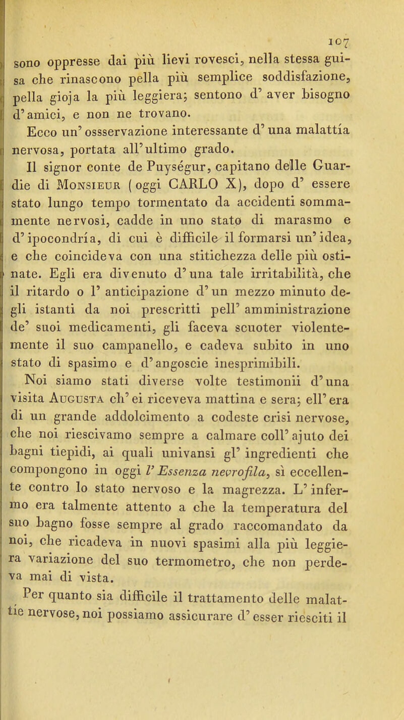sono oppresse dai più lievi rovesci, nella stessa gui- sa che rinascono pella più semplice soddisfazione, pella gioja la più leggiera; sentono d’ aver bisogno d’amici, e non ne trovano. Ecco un’ ossservazione interessante d’una malattia nervosa, portata all’ultimo grado. Il signor conte de Puységur, capitano delle Guar- die di Monsieur (oggi CARLO X), dopo d’ essere stato lungo tempo tormentato da accidenti somma- mente nervosi, cadde in uno stato di marasmo e d’ipocondria, di cui è difficile il formarsi un’idea, e che coincideva con una stitichezza delle più osti- nate. Egli era divenuto d’una tale irritabilità, che il ritardo o 1’ anticipazione d’un mezzo minuto de- gli istanti da noi prescritti peli’ amministrazione de’ suoi medicamenti, gli faceva scuoter violente- mente il suo campanello, e cadeva subito in uno stato di spasimo e d’angoscio inesprimibili. Noi siamo stati diverse volte testimonii d’una visita Augusta ch’ei riceveva mattina e sera; eli’era di un grande addolcimento a codeste crisi nervose, che noi riescivamo sempre a calmare coll’ajuto dei bagni tiepidi, ai quali univansi gl’ ingredienti che compongono in oggi V Essenza nevrofda^ sì eccellen- te contro lo stato nervoso e la magrezza. L’infer- mo era talmente attento a che la temperatura del suo bagno fosse sempre al grado raccomandato da noi, che ricadeva in nuovi spasimi alla più leggie- ra variazione del suo termometro, che non perde- va mai di vista. Per quanto sia difficile il trattamento delle malat- tie nervose, noi possiamo assicurare d’esser riesciti il