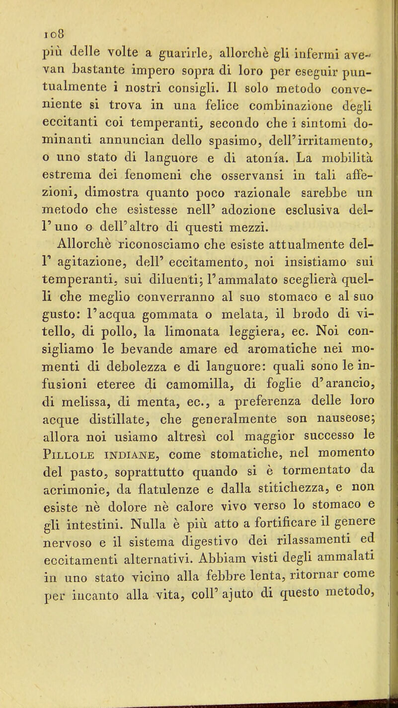 io8 jjiù delle volte a guarirle, allorché gli infermi ave- van bastante impero sopra di loro per eseguir pun- tualmente i nostri consigli. Il solo metodo conve- niente si trova in una felice combinazione degli eccitanti coi temperanti, secondo che i sintomi do- minanti annuncian dello spasimo, dell’irritamento, o uno stato di languore e di atonia. La mobilità estrema dei fenomeni che osservansi in tali affe- zioni, dimostra quanto poco razionale sarebbe un metodo che esistesse nell’ adozione esclusiva del- l’uno 0 dell’altro di questi mezzi. Allorché riconosciamo che esiste attualmente del- r agitazione, dell’ eccitamento, noi insistiamo sui temperanti, sui diluenti^ l’ammalato sceglierà quel- li che meglio converranno al suo stomaco e al suo gusto; l’acqua gommata o melata, il brodo di vi- tello, di pollo, la limonata leggiera, ec. Noi con- sigliamo le bevande amare ed aromatiche nei mo- menti di debolezza e di languore: quali sono le in- fusioni eteree di camomilla, di foglie d’arancio, di melissa, di menta, ec., a preferenza delle loro acque distillate, che generalmente son nauseose; allora noi usiamo altresì col maggior successo le Pillole indiane, come stomatiche, nel momento del pasto, soprattutto quando si è tormentato da acrimonie, da flatulenze e dalla stitichezza, e non esiste né dolore nè calore vivo verso lo stomaco e gli intestini. Nulla è più atto a fortificare il genere nervoso e il sistema digestivo dei rilassamenti ed eccitamenti alternativi. Abbiarn visti degli ammalati in uno stato vicino alla febbre lenta, ritornar come per incanto alla vita, coll’ ajuto di questo metodo.