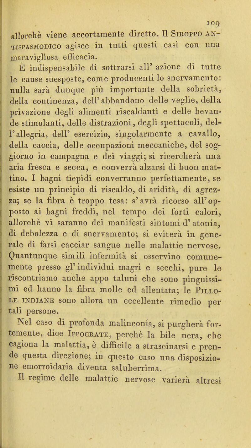 |; allorché viene accortamente diretto. Il Stroppo an- j tispasmodico agisce in tutti questi casi con una I inaravigliosa efficacia. È indispensabile di sottrarsi all’ azione di tutte I le cause suesposte, come producenti lo snervamento: j nulla sarà dunque più importante della sobrietà, I della continenza, dell’abbandono delle veglie, della j privazione degli alimenti riscaldanti e delle bevan- I de stimolanti, delle distrazioni, degli spettacoli, del- l’allegria, dell’ esercizio, singolarmente a cavallo, < della caccia, delle occupazioni meccaniche, del sog- ! giorno in campagna e dei viaggi; si ricercherà una ; aria fresca e secca, e converrà alzarsi di buon mat- tino. I bagni tiepidi converranno perfettamente, se I esiste un principio di riscaldo, di aridità, di agrez- 1 za; se la fibra è troppo tesa: s’avrà ricorso all’op- ; posto ai bagni freddi, nel tempo dei forti calori, : allorché vi saranno dei manifesti sintomi d’atonia, 1 di debolezza e di snervamento; si eviterà in gene- I rale di farsi cacciar sangue nelle malattie nervose. I Quantunque simili infermità si osservino comune- i mente presso gl’individui magri e secchi, pure le I riscontriamo anche appo taluni che sono pinguissi- I mi ed hanno la fibra molle ed allentata; le Pillo- 1 LE INDIANE sono allora un eccellente rimedio per ! tali persone. Nel caso di profonda malinconia, si purgherà for- temente, dice Ippocrate, perchè la bile nera, che cagiona la malattia, e difficile a strascinarsi e pren- de questa direzione; in questo caso una disposizio- ne emorroidaria diventa saluberrima. Il regime delle malattie nervose varierà altresì