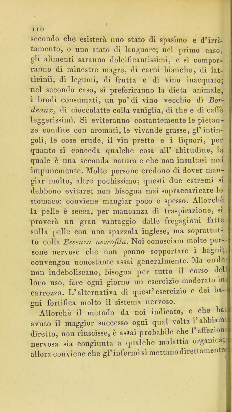 secondo che esisterà uno stato dì spasimo e d’irri- j tamento, o uno stato di languore; nel primo caso, | gli alimenti saranno dolcificantissimi, e si compor- ; ranno di minestre magre, di carni bianche, di lat- | ticinii, di legumi, di frutta e di vino inacquato; | nel secondo caso, si preferiranno la dieta animale, j i brodi consumati, un po’ di vino vecchio di Bor- t deaiiXj di cioccolatte colla vaniglia, di thè e di caffè | leggerissimi. Si eviteranno costantemente le pietan- ze condite con aromati, le vivande grasse, gl’intin- goli, le cose crude, il vin pretto e i liquori, per quanto si conceda qualche cosa all’ abitudine, la quale è una seconda natura e che non insultasi mai impunemente. Molte persone credono di dover man- giar molto, altre pochissimo; questi due estremi si debbono evitare; non bisogna mai sopraccaricare lo stomaco: conviene mangiar poco e spesso. Allorché la pelle è secca, per mancanza di traspirazione, si proverà un gran vantaggio dalle fregagioni fatte sulla pelle con una spazzola inglese, ma soprattut- to colla Essenza nevrofila. Noi conosciam molte per- sone nervose che non ponno sopportare i bagni;; convengon nonostante assai generalmente. Ma on de | non indeboliscano, bisogna per tutto il corso del loro uso, fare ogni giorno un esercizio moderato in i carrozza. L’alternativa di quest’esercizio e dei ba-- gni fortifica molto il sistema nervoso. Allorché il metodo da noi indicato, e che hai avuto il maggior successo ogni qual volta 1 abbiain'l diretto, non riuscisse, è assai probabile che raffezion nervosa sia congiunta a qualche malattia oigauica; allora conviene che gl’infermi si mettano direttamente