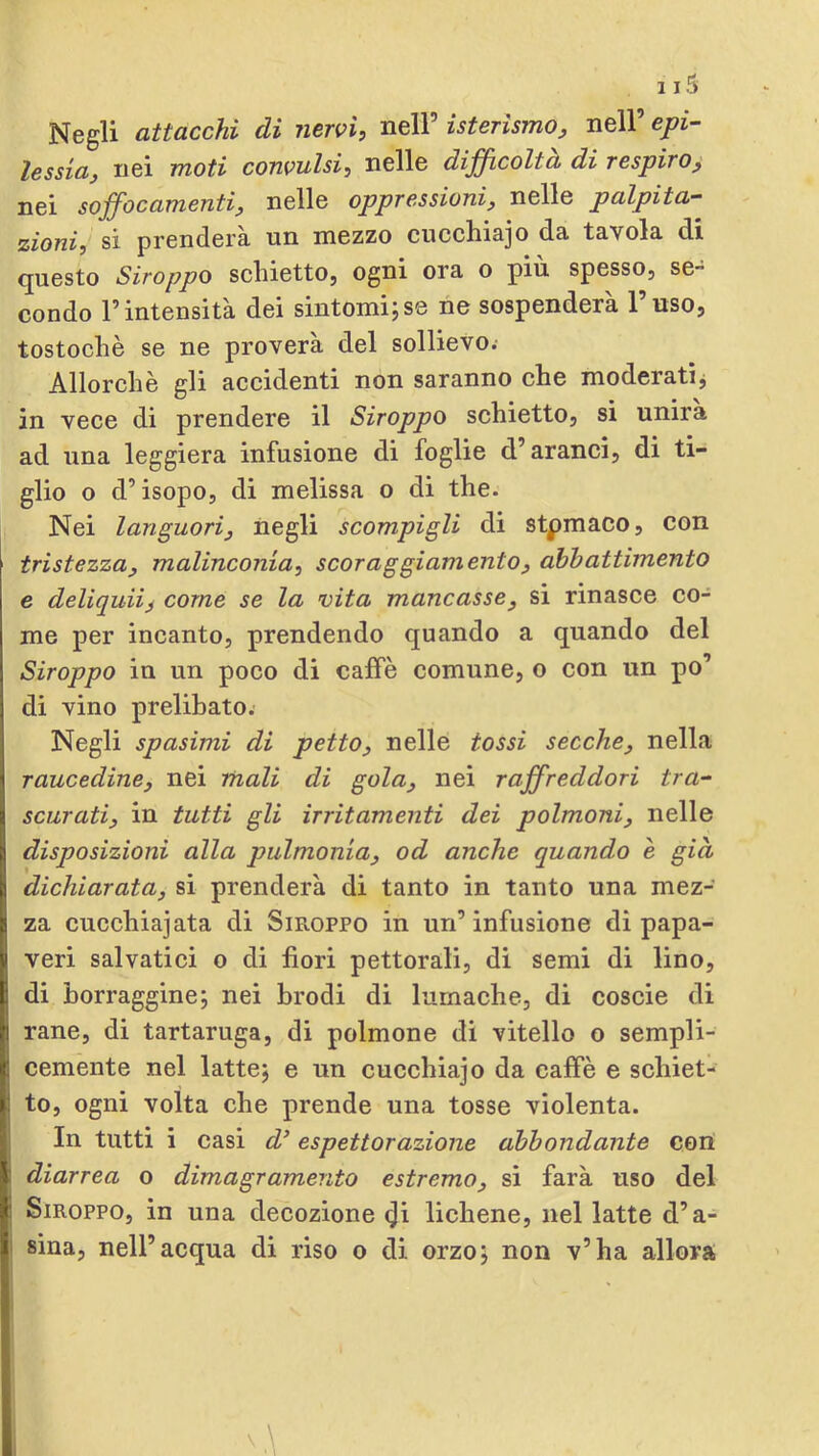 Negli attacchi di nervi, nell’ isterismo, nell’ epi- lessia, nei moti convulsi, nelle dijficoltà di respiro, nei sojfocamenti, nelle oppressioni, nelle palpita- zioni, sì prenderà un mezzo cucchiajo da tavola di questo Stroppo schietto, ogni ora o più spesso, se- condo l’intensità dei sintomi;se ne sospenderà l’uso, tostochè se ne proverà del sollievo. Allorché gli accidenti non saranno che moderatij in vece di prendere il Stroppo schietto, si unirà ad una leggiera infusione di foglie d’aranci, di ti- glio o d’isopo, di melissa o di thè. Nei languori, negli scompigli di stpmaco, con tristezza, malinconia, scoraggiamento, abbattimento e deliquii^ come se la vita mancasse, si rinasce co- me per incanto, prendendo quando a quando del Stroppo in un poco di caffè comune, o con un po’ di vino prelibato. Negli spasimi di petto, nelle tossi secche, nella raucedine, nei mali di gola, nei raffreddori tra- scurati, in tutti gli irritamenti dei polmoni, nelle disposizioni alla pulmonia, od anche quando è già dichiarata, si prenderà di tanto in tanto una mez- za cucchiaiata di Siroppo in un’ infusione di papa- veri salvatici o di fiori pettorali, di semi di lino, di borraggine; nei brodi di lumache, di coscie di rane, di tartaruga, di polmone di vitello o sempli- cemente nel latte; e un cucchiajo da caffè e schiet- to, ogni volta che prende una tosse violenta. In tutti i casi d’espettorazione abbondante con diarrea o dimagramento estremo, si farà uso del Siroppo, in una decozione ^i lichene, nel latte d’a- i Bina, nell’acqua di riso o di orzo; non v’ha allora