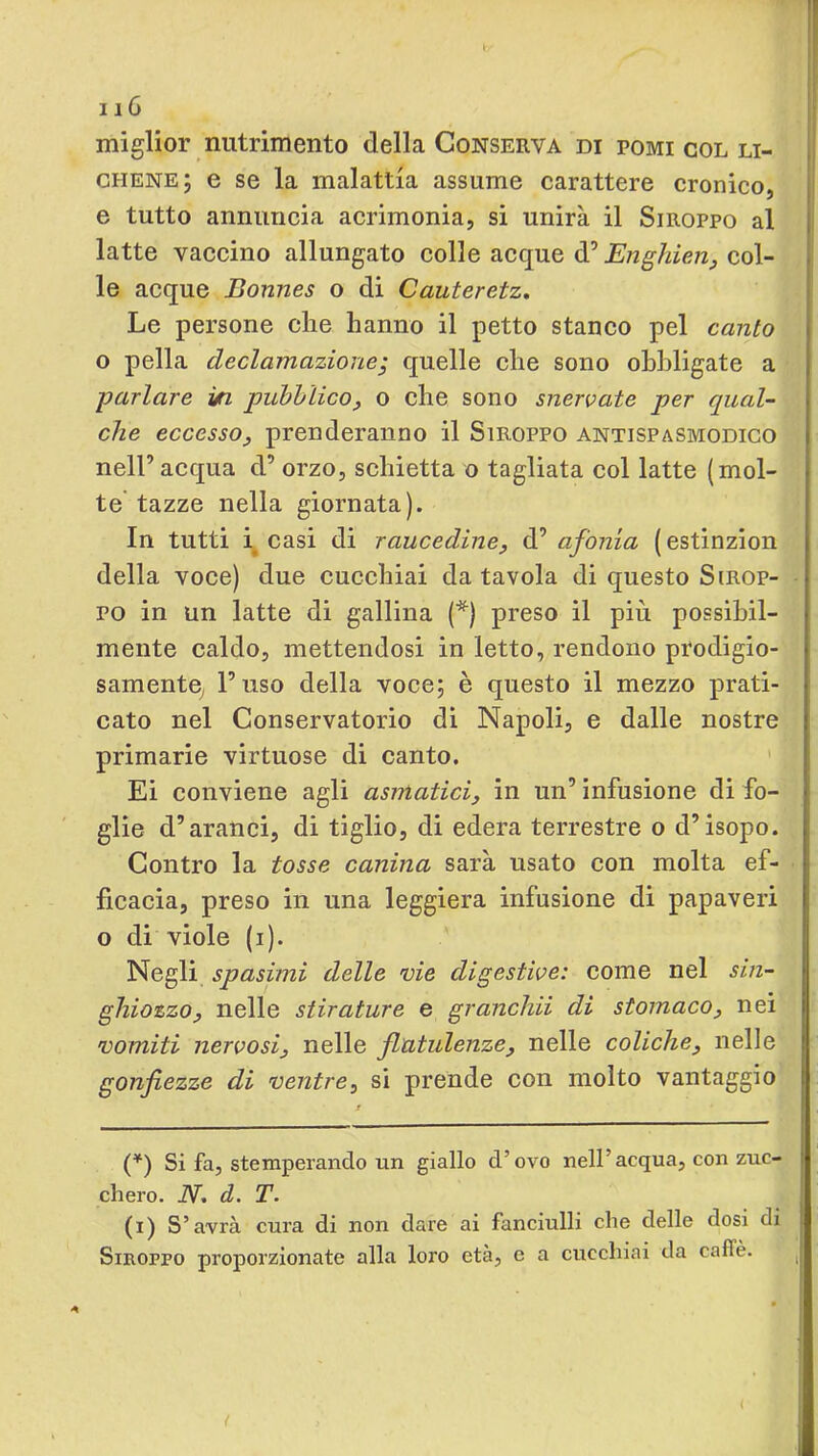 miglior nutrimento della Conserva di pomi col li- |j chene; e se la malattia assume carattere cronico, e tutto annuncia acrimonia, si unirà il Siroppo al I latte vaccino allungato colle acque d’Enghierij col- le acque Bonnes o di Cauteretz, Le persone die hanno il petto staneo pel canto o pella declamazione; quelle ehe sono obbligate a parlare yn pubblico, o che sono snervate per qual- che eccesso, prenderanno il Stroppo antispasmodico nell’ acqua d’ orzo, schietta o tagliata col latte (mol- te tazze nella giornata). In tutti i^ casi di raucedine, d’ afonia ( estinzion della voce) due cucchiai da tavola di questo Sirop- ■ PO in un latte di gallina (*) preso il più possibil- mente caldo, mettendosi in letto, rendono prodigio- samentO; l’uso della voce; è questo il mezzo prati- cato nel Conservatorio di Napoli, e dalle nostre primarie virtuose di canto. * Ei conviene agli asmatici, in un’ infusione di fo- glie d’aranci, di tiglio, di edera terrestre o d’isopo. Contro la tosse canina sarà usato con molta ef- ficacia, preso in una leggiera infusione di papaveri o di viole (i). Negli spasimi delle vie digestive: come nel sin- ghiozzo, nelle stirature e granchii di stomaco, nei vomiti nervosi, nelle flatulenze, nelle coliche, nelle gonfiezze di ventre, si prende con molto vantaggio (^) Si fa, stemperandomi giallo d’ovo nell’acqua, con zuc- chero. N, d. T. (i) S’avrà cura di non dare ai fanciulli che delle dosi di Siroppo proporzionate alla loro età, e a cucchiai da caffè.