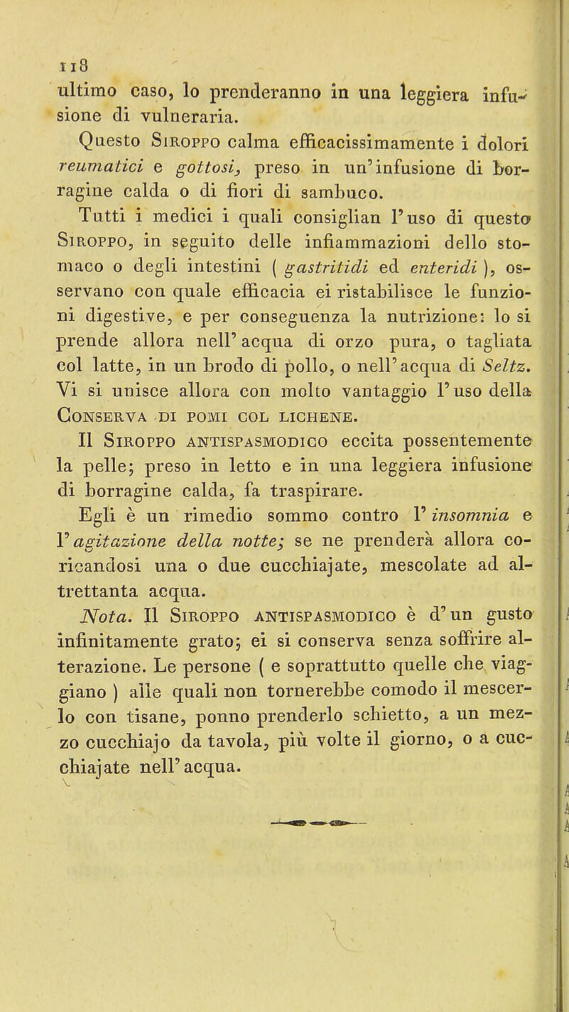 ultimo caso, lo prenderanno in una leggiera infu-^ sione di vulneraria. Questo SiROPPO calma efficacissimamente i dolori reumatici e gottosi^ preso in un’infusione di bor- ragine calda o di fiori di sambuco. Tutti i medici i quali consiglian l’uso di questa SiROPPO, in seguito delle infiammazioni dello sto- maco o degli intestini ( gastritidi ed enteridi ), os- servano con quale efficacia ei ristabilisce le funzio- ni digestive, e per conseguenza la nutrizione: lo si prende allora nell’ acqua di orzo pura, o tagliata col latte, in un brodo di pollo, o nell’acqua di Seltz. Vi si unisce allora con molto vantaggio l’uso della Conserva di pomi col lichene. Il SiROPPO ANTISPASMODICO eccita possentemente ' la pelle; preso in letto e in una leggiera infusione di borragine calda, fa traspirare. Egli è un rimedio sommo contro l’insomnia e V agitazione della notte; se ne prenderà allora co- ricandosi una o due cucchiajate, mescolate ad al- trettanta acqua. Nota. Il SlROPPO ANTISPASMODICO è d’un gusto infinitamente grato; ei si conserva senza soffrire al- terazione. Le persone ( e soprattutto quelle che viag- giano ) alle quali non tornerebbe comodo il mescer- lo con tisane, ponno prenderlo schietto, a un mez- zo cucchiajo da tavola, più volte il giorno, o a cuc- chiaiate nell’acqua.