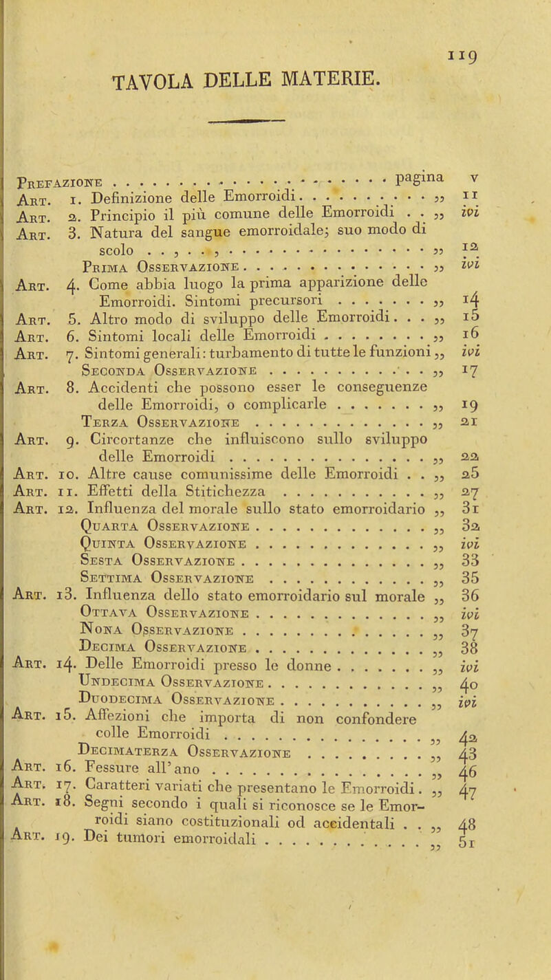 Pref Art. Art. Art. Art. Art. Art. Art. Art. Art. Art. Art. Art. Art. Art. Art. Art. Art. Art. Art. AzioETE pagina v I. Definizione delle Emorroidi ii а. Principio il più comune delle Emorroidi . . ivi 3. Natura del sangue emorroidalej suo modo di scolo Prima Osservazione 4. Come abbia luogo la prima apparizione delle Emorroidi. Sintomi precursori ........ 14 5. Altro modo di sviluppo delle Emorroidi. . . „ i5 б. Sintomi locali delle Emorroidi j, 16 ’j. Sintomi generali: turbamento di tutte le funzioni 55 ivi Seconda Osservazione ' • • ?> ^7 8. Accidenti che possono esser le conseguenze delle Emorroidi, o complicarle 55 19 Terza Osservazione ,, ar 9. Circortanze die influiscono sullo sviluppo delle Emorroidi 55 aa 10. Altre cause comunissime delle Emorroidi . . 55 a5 11. Effetti della Stitichezza 55 ay la. Influenza del morale sullo stato emorroidario 55 3r Quarta Osservazione 3a Quinta Osservazione ivi Sesta Osservazione 55 33 Settima Osservazione 55 35 13. Influenza dello stato emorroidario sul morale 55 36 Ottava Osservazione ,, ivi Nona Osservazione ,, 37 Decima Osservazione 38 14. Delle Emorroidi presso le donne 55 ivi Undecima Osservazione ,, 4® Duodecima Osservazione ,, ivi 15. Affezioni che importa di non confondere colle Emorroidi 49. Decimaterza Osservazione ,, 43 16. Fessure all’ano ,, 46 17. Caratteri variati che presentano le Emorroidi . 55 47 18. Segni secondo i quali si riconosce se le Emor- roidi siano costituzionali od accidentali . . 55 4^ 19. Dei tumori emorroidali 55 5i