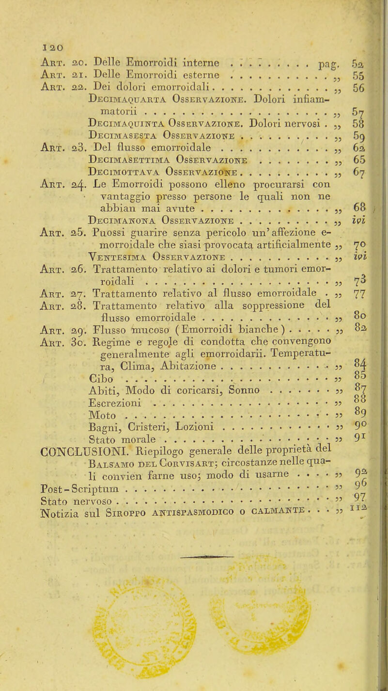 1 ao Art. ao. Delle Emorroidi interne . 7 i 7 . . . . . pag. .5a Art. ai. Delle Emorroidi esterne „ 55 Art. aa. Dei dolori emorroidali „ 56 Decimaquarta Osservazione. Dolori infiam- matorii „ 57 Degimaquinta Osservazione. Dolori nervosi . „ 58 Decimasesta Osservazione „ 5g Art. a3. Del flusso emorroidale „ 6à Decimasettima Osservazione „ 65 Degimottava Osservazione 67 Art. a4* De Emorroidi possono elleno procurarsi con vantaggio presso persone le quali non ne abbian mai avute 68 Degimanona Osservazione ivi Art. a5. Puossi guarire senza pericolo un’affezione e- morroidale che siasi provocata artificialmente „ 70 Ventesima Osservazione ivi Art. a6. Trattamento relativo ai dolori e tumori emor- roidali 7^ Art. 37. Trattamento relativo al flusso emorroidale . ,, 77 Art. 28. Trattamento relativo alla soppressione del flusso emorroidale So Art. 29. Flusso Inucoso (Emorroidi bianche) jj 82 Art. 3o. Regime e regole di condotta che convengono generalmente agli emorroidarii. Temperatu- ra, Clima, Abitazione jj 84 ( Cibo , ^ Abiti, Modo di coricarsi. Sonno 07 Escrezioni Moto . • 55 °9 Bagni, Cristeri, Lozioni 9^ Stato morale j CONCLUSIONI. Riepilogo generale delle proprietà del Bals-amo del Corvisartj circostanze nelle qua- li convien farne uso; modo di usarne . . • • j5 Post - Scriptum ^ Stato nervoso Notizia sul SiROPpo antispasmodico o calmante. . • 55 h-