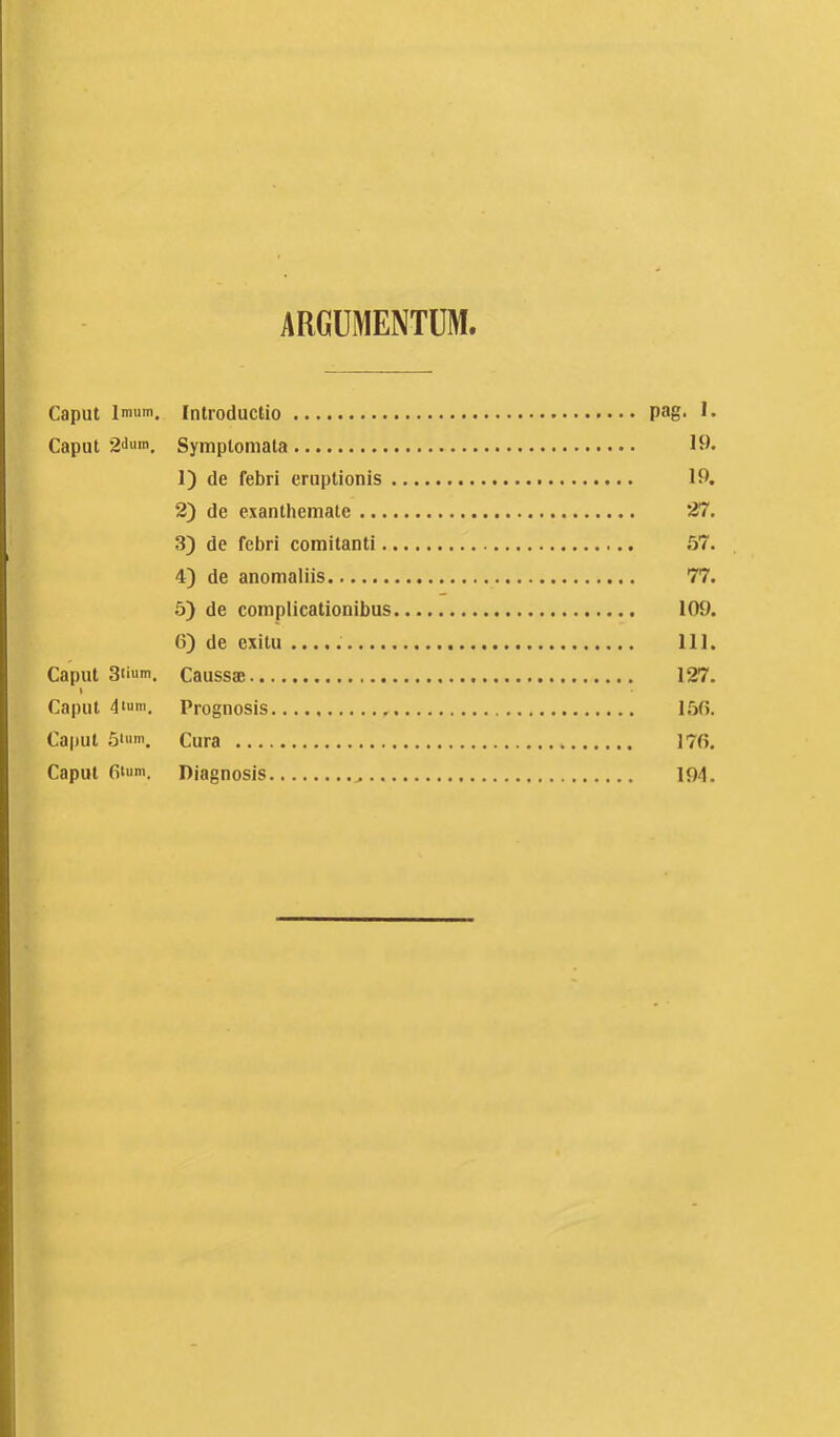 ARGUMENTUM. Caput Imum. Introductio pag- Caput 2‘>«m. Symptomata 19. 1) de Tebri eruptionis 19. 2) de exanthemate 27. 3) de febri comitanti .57. 4) de anomaliis 77. 5) de complicationibus 109. 6) de exitu 111. Caput 3ti«m. Caussae 127. I Caput 4Ium. Prognosis 1,50. Caput ,5tiim. Cura 170. Caput 0‘um. Diagnosis 194.