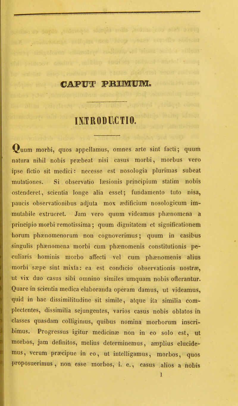 CAFW® FBaurom IMRODC.CTIO. Quum morbi, quos appellamus, omnes arte sint facti; quum natura nihil nobis prajbeat nisi casus morbi, morbus vero ipse fictio sit medici: necesse est nosologia plurimas subeat mutationes. Si observatio Isesionis principium statim nobis ostenderet, scientia longe alia esset; fundamento tuto nisa, paucis observationibus adjuta mox aedificium nosologicum im- mutabile extrueret. Jam vero quum videamus phaenomena a principio morbi remotissima; quum dignitatem et significationem horum phaenomenorum non cognoverimus; quum in casibus singulis phaenomena morbi cum phaenomenis constitutionis pe- culiaris hominis morbo affecti vel cum phaenomenis alius morbi saepe sint mixta: ea est condieio observationis nostrae, ut vix duo casus sibi omnino similes umquam nobis oflerantur. Quare in scientia medica elaboranda operam damus, ut videamus, quid in hac dissimilitudine sit simile, atque ita similia com- plectentes, dissimilia sejungentes, varios casus nobis oblatos in classes quasdam colligimus, quibus nomina morborum inscri- bimus. Progressus igitur medicinae non in eo solo est, ut morbos, jam definitos, melius determinemus, amplius elucide- mus, verum praecipue in eo, ut intelligamus, morbos, quos proposuerimus, non esse morbos, i. e., casus alios a nobis
