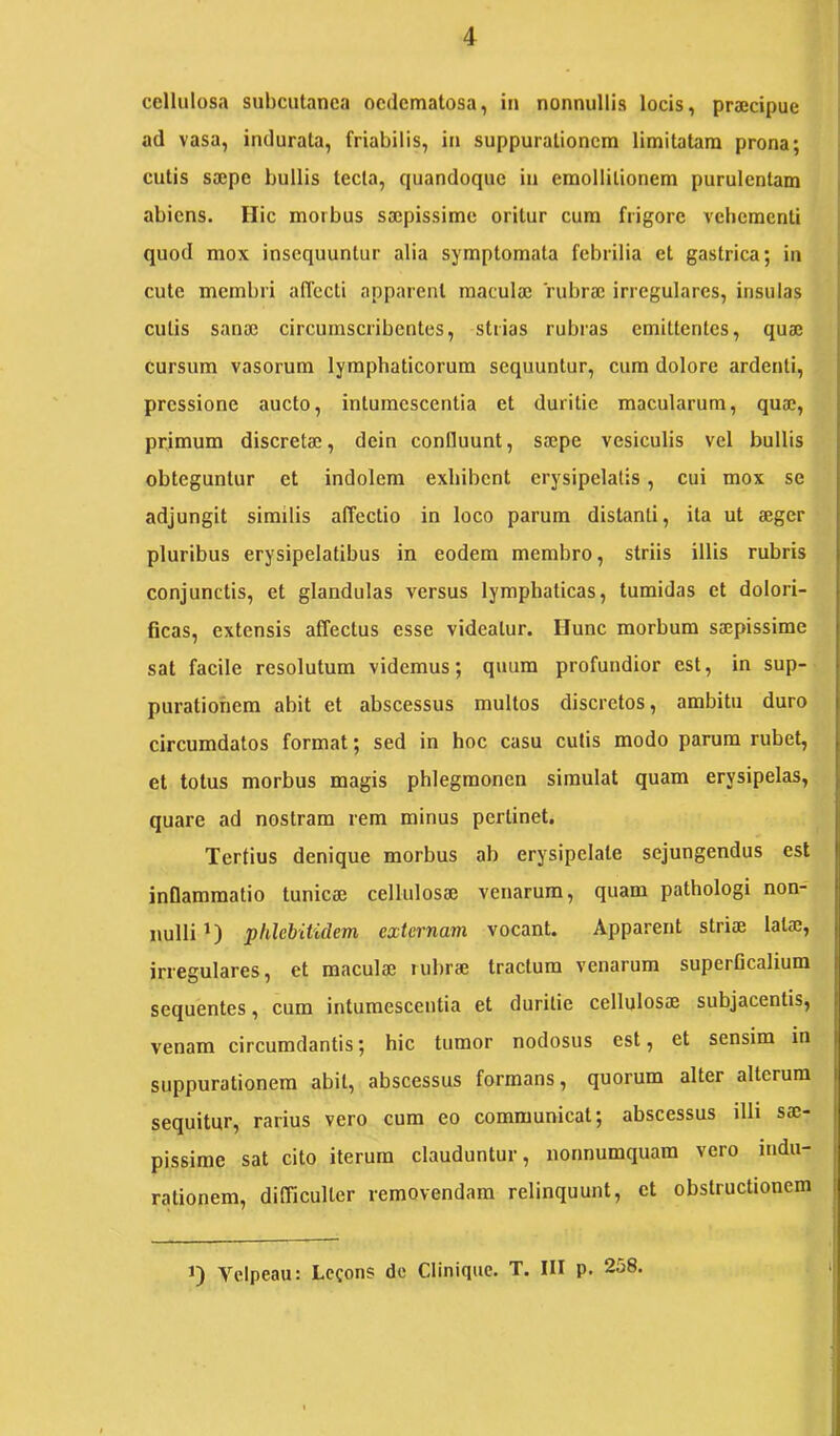 cellulosa subcutanea ocdematosa, in nonnullis locis, praecipue ad vasa, indurata, friabilis, in suppurationem limitatam prona; cutis saepe bullis tecta, quandoque in emollilionem purulentam abiens. Hic morbus saepissime oritur cum frigore vehementi quod mox insequuntur alia symptomata febrilia et gastrica; in cute membri affecti apparent maculae rubrae irregulares, insulas cutis sanae circumscribentes, strias rubras emittentes, quae cursum vasorum lymphaticorum sequuntur, cum dolore ardenti, pressione aucto, intumescentia et duritie macularum, quae, primum discretae, dein confluunt, saepe vesiculis vel bullis obteguntur et indolem exhibent erysipelatis, cui mox se adjungit similis affectio in loco parum distanti, ita ut aeger pluribus erysipelatibus in eodem membro, striis illis rubris conjunctis, et glandulas versus lymphaticas, tumidas et dolori- ficas, extensis affectus esse videatur. Hunc morbum saepissime sat facile resolutum videmus; quum profundior est, in sup- purationem abit et abscessus multos discretos, ambitu duro circumdatos format; sed in hoc casu cutis modo parum rubet, et totus morbus magis phlegmonen simulat quam erysipelas, quare ad nostram rem minus pertinet. Tertius denique morbus ab erysipelate sejungendus est inflammatio tunicae cellulosae venarum, quam pathologi non- nulli plilebitidem externam vocant. Apparent striae latae, irregulares, et maculae rubrae tractum venarum superGcalium sequentes, cum intumescentia et duritie cellulosae subjacentis, venam circumdantis; hic tumor nodosus est, et sensim in suppurationem abit, abscessus formans, quorum alter alterum sequitur, rarius vero cum eo communicat; abscessus illi sae- pissime sat cito iterum clauduntur, nonnumquam vero indu- rationem, difficulter removendam relinquunt, et obstructionem 1 J) Velpeau: Lecons do Clinique. T. III p. 258.